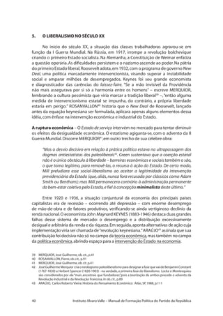 40 Instituto Alvaro Valle – Manual de Formação Política do Partido da República
5.	 O LIBERALISMO NO SÉCULO XX
No início do século XX, a situação das classes trabalhadoras agravou-se em
função da I Guerra Mundial. Na Rússia, em 1917, irrompe a revolução bolchevique
criando o primeiro Estado socialista. Na Alemanha, a Constituição de Weimar enfatiza
a questão operária.As dificuldades persistem e o nazismo ascende ao poder.Na pátria
do primeiro Estado liberal,Roosevelt adota,em 1932,com o programa de governo New
Deal, uma política marcadamente intervencionista, visando superar a instabilidade
social e amparar milhões de desempregados. Keynes foi seu grande economista
e diagnosticador das carências do laissez-faire. “Se a mão invisível da Providência
não mais assegurava por si só a harmonia entre os homens” − escreve MERQUIOR,
lembrando a cultura pessimista que viria marcar a tradição liberal39
−,“então alguma
medida de intervencionismo estatal se impunha, do contrário, a própria liberdade
estaria em perigo.” ROSANVALLON40
historia que o New Deal de Roosevelt, lançado
antes da equação keynesiana ser formulada, aplicara apenas alguns elementos dessa
idéia,com ênfase na intervenção econômica e industrial do Estado.
A ruptura econômica – O Estado de serviço intervém no mercado para tentar diminuir
os efeitos da desigualdade econômica. O estatismo agiganta-se, com o advento da II
Guerra Mundial.Discorre MERQUIOR41
,em outro trecho de sua célebre obra:
“Mas o desvio decisivo em relação à prática política estava na ultrapassagem dos
dogmas antiestatistas dos paleoliberais42
. Green sustentava que a coerção estatal
não é o único obstáculo à liberdade – barreiras econômicas e sociais também o são,
o que torna legítimo, para removê-las, o recurso à ação do Estado. De certo modo,
Mill preludiara esse social-liberalismo ao aceitar a legitimidade da intervenção
previdenciária do Estado (que, aliás, nunca fora recusada por clássicos como Adam
Smith ou Bentham); mas Mill permanecera contrário à administração permanente
do bem-estar coletivo pelo Estado,e fiel à concepção minimalista deste último.”
Entre 1920 e 1936, a situação conjuntural da economia dos principais países
capitalistas era de recessão – ocorrendo até depressão − com enorme desemprego
de mão-de-obra e de fatores produtivos, verificando-se ainda vertiginoso declínio da
renda nacional.O economista John Maynard KEYNES (1883-1946) destaca duas grandes
falhas desse sistema de mercado: o desemprego e a distribuição excessivamente
desigual e arbitrária da renda e da riqueza.Em seguida,aponta alternativas de ação cuja
implementação viria ser chamada de“revolução keynesiana.”ARAÚJO43
assinala que sua
contribuição foi decisiva não só no campo da teoria econômica,mas também no campo
da política econômica,abrindo espaço para a intervenção do Estado na economia.
39	 MERQUIOR,José Guilherme,ob.cit.,p.41
40	 ROSANVALLON,Pierre,ob.cit.,p.91
41	 MERQUIOR,José Guilherme,ob.cit.p.41
42	 José Guilherme Merquior cria o neologismo paleoliberalismo para designar a fase que vai de Benjamin Constant
(1767-1830) a Herbert Spencer (1820-1903) - na verdade,a primeira fase do liberalismo. Locke e Montesquieu
são considerados por ele“mais ancestrais que fundadores”, pois a teorização de ambos precede o advento da
Revolução Industrial e da Revolução Francesa,In ob.cit.,p.89
43	 ARAÚJO, Carlos Roberto Vieira:História do Pensamento Econômico: Atlas,SP,1988,p.111
 