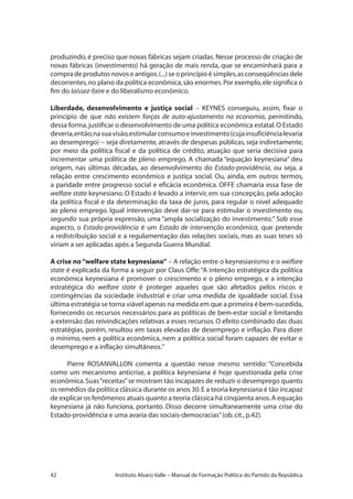 42 Instituto Alvaro Valle – Manual de Formação Política do Partido da República
produzindo, é preciso que novas fábricas sejam criadas. Nesse processo de criação de
novas fábricas (investimento) há geração de mais renda, que se encaminhará para a
compra de produtos novos e antigos.(...) se o princípio é simples,as conseqüências dele
decorrentes,no plano da política econômica,são enormes.Por exemplo,ele significa o
fim do laissez-faire e do liberalismo econômico.
Liberdade, desenvolvimento e justiça social – KEYNES conseguiu, assim, fixar o
princípio de que não existem forças de auto-ajustamento na economia, permitindo,
dessa forma,justificar o desenvolvimento de uma política econômica estatal.O Estado
deveria,então,nasuavisão,estimularconsumoeinvestimento(cujainsuficiêncialevaria
ao desemprego) − seja diretamente, através de despesas públicas, seja indiretamente,
por meio da política fiscal e da política de crédito, atuação que seria decisiva para
incrementar uma política de pleno emprego. A chamada “equação keynesiana” deu
origem, nas últimas décadas, ao desenvolvimento do Estado-providência, ou seja, a
relação entre crescimento econômico e justiça social. Ou, ainda, em outros termos,
a paridade entre progresso social e eficácia econômica. OFFE chamaria essa fase de
welfare state keynesiano. O Estado é levado a intervir, em sua concepção, pela adoção
da política fiscal e da determinação da taxa de juros, para regular o nível adequado
ao pleno emprego. Igual intervenção deve dar-se para estimular o investimento ou,
segundo sua própria expressão, uma “ampla socialização do investimento.” Sob esse
aspecto, o Estado-providência é um Estado de intervenção econômica, que pretende
a redistribuição social e a regulamentação das relações sociais, mas as suas teses só
viriam a ser aplicadas após a Segunda Guerra Mundial.
A crise no“welfare state keynesiano” – A relação entre o keynesianismo e o welfare
state é explicada da forma a seguir por Claus Offe:“A intenção estratégica da política
econômica keynesiana é promover o crescimento e o pleno emprego, e a intenção
estratégica do welfare state é proteger aqueles que são afetados pelos riscos e
contingências da sociedade industrial e criar uma medida de igualdade social. Essa
última estratégia se torna viável apenas na medida em que a primeira é bem-sucedida,
fornecendo os recursos necessários para as políticas de bem-estar social e limitando
a extensão das reivindicações relativas a esses recursos. O efeito combinado das duas
estratégias, porém, resultou em taxas elevadas de desemprego e inflação. Para dizer
o mínimo, nem a política econômica, nem a política social foram capazes de evitar o
desemprego e a inflação simultâneos.”
Pierre ROSANVALLON comenta a questão nesse mesmo sentido: “Concebida
como um mecanismo anticrise, a política keynesiana é hoje questionada pela crise
econômica.Suas“receitas”se mostram tão incapazes de reduzir o desemprego quanto
os remédios da política clássica durante os anos 30.E a teoria keynesiana é tão incapaz
de explicar os fenômenos atuais quanto a teoria clássica há cinqüenta anos.A equação
keynesiana já não funciona, portanto. Disso decorre simultaneamente uma crise do
Estado-providência e uma avaria das sociais-democracias”(ob.cit.,p.42).
 