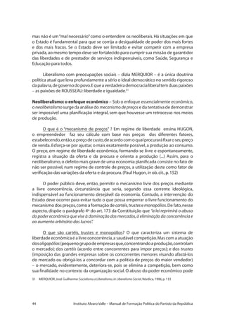 44 Instituto Alvaro Valle – Manual de Formação Política do Partido da República
mas não é um“mal necessário”como o entendem os neoliberais.Há situações em que
o Estado é fundamental para que se corrija a desigualdade de poder dos mais fortes
e dos mais fracos. Se o Estado deve ser limitado e evitar competir com a empresa
privada,ao mesmo tempo deve ser fortalecido para cumprir sua missão de garantidor
das liberdades e de prestador de serviços indispensáveis, como Saúde, Segurança e
Educação para todos.
Liberalismo com preocupações sociais – dizia MERQUIOR – é a única doutrina
política atual que leva profundamente a sério o ideal democrático no sentido rigoroso
dapalavra,degovernodopovo.Equeaverdadeirademocracialiberaltemduaspaixões
– as paixões de ROUSSEAU:liberdade e igualdade.51
Neoliberalismo: o enfoque econômico – Sob o enfoque essencialmente econômico,
o neoliberalismo surge da análise do mecanismodepreços e da tentativa de demonstrar
ser impossível uma planificação integral, sem que houvesse um retrocesso nos meios
de produção.
O que é o “mecanismo de preços” ? Em regime de liberdade ensina HUGON,
o empreendedor faz seu cálculo com base nos preços dos diferentes fatores,
estabelecendo,então,opreçodecusto,deacordocomoqualprocuraráfixaroseupreço
de venda.Esforça-se por ajustar, o mais exatamente possível, a produção ao consumo.
O preço, em regime de liberdade econômica, formando-se livre e espontaneamente,
registra a situação da oferta e da procura e orienta a produção (...) Assim, para o
neoliberalismo,o defeito mais grave de uma economia planificada consiste no fato de
não ser possível, num regime de controle de preços, a utilização deste como fator de
verificação das variações da oferta e da procura.(Paul Hugon,in ob.cit.,p.152)
O poder público deve, então, permitir o mecanismo livre dos preços mediante
a livre concorrência, circunstância que seria, segundo essa corrente ideológica,
indispensável ao funcionamento desejável da economia. Contudo, a intervenção do
Estado deve ocorrer para evitar tudo o que possa emperrar o livre funcionamento do
mecanismo dos preços,como a formação de cartéis,trustesemonopólios.De fato,nesse
aspecto, dispõe o parágrafo 4º do art. 173 da Constituição que “a lei reprimirá o abuso
do poder econômico que vise à dominação dos mercados,à eliminação da concorrência e
ao aumento arbitrário dos lucros”.
O que são cartéis, trustes e monopólios? O que caracteriza um sistema de
liberdade econômica é a livre concorrência,a saudável competição.Mas com a atuação
dosoligopólios(pequenogrupodeempresasque,concentrandoaprodução,controlam
o mercado); dos cartéis (acordo entre concorrentes para impor preços); e dos trustes
(imposição das grandes empresas sobre os concorrentes menores visando afastá-los
do mercado ou obrigá-los a concordar com a política de preços do maior vendedor)
– o mercado, evidentemente, deteriora-se, pois se elimina a competição, bem como
sua finalidade no contexto da organização social. O abuso do poder econômico pode
51	 MERQUIOR,José Guilherme:Socialismo e Liberalismo,in Liberalismo Social,Nórdica,1996,p.133
 