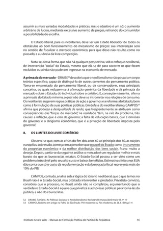 45Instituto Alvaro Valle – Manual de Formação Política do Partido da República
assumir as mais variadas modalidades e práticas, mas o objetivo é um só: o aumento
arbitrário de lucros, mediante excessivo aumento de preços, retirando do consumidor
a possibilidade de escolha.
O Estado liberal, para os neoliberais, deve ser um Estado liberador de todos os
obstáculos ao bom funcionamento do mecanismo de preços: sua intervenção será
no sentido de fiscalizar o mercado econômico, para que disso não resulte, como no
passado,a ausência da livre competição.
Nota-se,dessa forma,que não há qualquer perspectiva,sob o enfoque neoliberal,
de intervenção “social” do Estado, mesmo que ela se dê para socorrer os que foram
excluídos ou ainda não puderam ingressar na economia de mercado.
Aprimaziadomercado–DRAIBE52
descobriuqueoneoliberalismonãopossuiumcorpo
teórico específico, capaz de distingui-lo de outras correntes do pensamento político.
Toma-se emprestado do pensamento liberal, ou de conservadores, seus principais
conceitos, os quais reduzem-se à afirmação genérica da liberdade e da primazia do
mercado sobre o Estado, do individual sobre o coletivo. E, conseqüentemente, afirma
a primazia do Estado mínimo,o qual não deve se intrometer nas relações de consumo.
Os neoliberais sugerem regras práticas de ação a governos e a reformas do Estado,bem
como à formulação de suas políticas públicas.Em defesa do neoliberalismo,CAMPOS53
afirma que pobreza e desigualdade de renda, que freqüentemente se atribuem como
conseqüências das “forças do mercado”, na realidade “têm, na raiz do problema, três
causas: a inflação, que é erro de governo; a falta de educação básica, que é omissão
do governo; e o dirigismo econômico, que é a privação de liberdade imposta pelo
governo”.
8.	 OS LIMITES DO LIVRE COMÉRCIO
Observa-se que, com as crises do fim dos anos 60 ao princípio dos 80, as nações
européias,sobretudo,começaram a perceber que o papel do Estado como instrumento
do progresso econômico e da melhor distribuição dos bens sociais ficava muito a
desejar.Depois,partia-se da seguinte análise:o mercado é um regulador melhor e mais
barato do que as burocracias estatais. O Estado-Social passou a ser visto como um
problema intratável pelo seu alto custo e baixos benefícios.Estimativas feitas nos EUA
dão conta que só o custo da regulamentação e da burocracia fiscal representa mais de
10% do PIB.
CAMPOS,contudo,analisa sob a lógica do ideário neoliberal,que o que temos no
Brasil não é o Estado-Social, mas o Estado interventor e predador. Privatista convicto,
considera que o processo, no Brasil, ainda não se completou, argumentando que o
verdadeiro Estado-Social é aquele que privatiza as empresas públicas para torná-las do
público,e não dos burocratas.
52	 DRAIBE, Sônia M.:As Políticas Sociais e o Neoloiberalismo:Revista USP,março/abril/maio 93,nº 17
53	 CAMPOS,Roberto em artigo na Folha de São Paulo: Pré-moderno ou Pós-moderno,de 28.3.1999,p.1-4
 