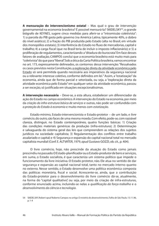 46 Instituto Alvaro Valle – Manual de Formação Política do Partido da República
A mensuração do intervencionismo estatal – Mas qual o grau de intervenção
governamental na economia brasileira? É possível mensurá-la? SKIDELSKY54
, o grande
biógrafo de KEYNES, sugere cinco medidas para aferir-se a “intromissão coletivista”:
1) a parcela do PIB gasta pelo governo (na América Latina, tipicamente 40%, o dobro
do nível asiático); 2) a fração do PIB produzida pelo Estado (alta no Brasil, em virtude
dos monopólios estatais);3) interferência do Estado no fluxo de mercadorias,capital e
trabalho; 4) a carga fiscal (que no Brasil teria de incluir o imposto inflacionário); e 5) a
proliferação de regulamentos,caracterizando a“ditadura do burocrata”.Em face desses
fatores de avaliação, CAMPOS conclui que a economia brasileira está muito mais para
“coletivista”doquepara“liberal”.SobaóticadaCartaPolíticabrasileira,vamosencontrar
no art. 173, expressamente delineados, os contornos dessa intervenção:“Ressalvados
os casos previstos nesta Constituição,a exploração direta da atividade econômica pelo
Estado só será permitida quando necessária aos imperativos da segurança nacional
ou a relevante interesse coletivo, conforme definidos em lei.”Assim, a“estatização”da
economia, ainda que de forma parcial e setorizada, ou seja, a “exploração direta da
atividade econômica pelo Estado”em qualquer setor da atividade econômica, passou
a ser exceção,só justificada em situações excepcionalíssimas.
A intervenção necessária – Deve-se, a esta altura, estabelecer um diferenciador da
ação do Estado no campo econômico.A intervenção do Estado na economia,por meio
da criação da infra-estrutura básica de serviços e outras, não pode ser confundida com
a proteção do Estado à economia e muito menos com estatização.
Estado-mínimo, Estado-intervencionista e Estado-protetor – de um lado, e livre
comércio,do outro,são faces de uma mesma moeda.Com efeito,pode-se,com razoável
clareza, distinguir, no Estado contemporâneo, quatro funções básicas: 1) Criação
das condições materiais genéricas da produção (infra-estrutura); 2) Determinação
e salvaguarda do sistema geral das leis que compreendem as relações dos sujeitos
jurídicos na sociedade capitalista; 3) Regulamentação dos conflitos entre trabalho
assalariado e capital; e 4) Segurança e expansão do capital nacional total no mercado
capitalista mundial (Conf.E.ALTVATER,1979,apud Gustavo GOZZI,ob.cit.,p.404).
O livre comércio, hoje, não prescinde da atuação do Estado como jamais
prescindiunopassado.OEstado-planificadorouoEstado-produtordebenseserviços,
em suma, o Estado socialista, é que caracteriza um sistema político que impede o
funcionamento da livre iniciativa. O Estado protetor, não. Ele atua no sentido de dar
segurança e expansão ao capital nacional total, tanto no mercado interno quanto
no externo. Nesse sentido, o Estado desenvolve uma política econômica composta
das políticas monetária, fiscal e social. Acrescente-se, ainda, que a contribuição
do Estado-protetor para o desenvolvimento do livre comércio dá-se, atualmente,
na forma do “capital qualitativo”, ou seja, por meio da criação de infra-estruturas,
conforme enunciado acima, incluindo-se nelas a qualificação da força-trabalho e o
desenvolvimento da ciência e tecnologia.
54	 SKIDELSKY,Robert apud Roberto Campos no artigo O mistério do desenvolvimento,Folha de São Paulo,15.11.96,
p.1-4
 