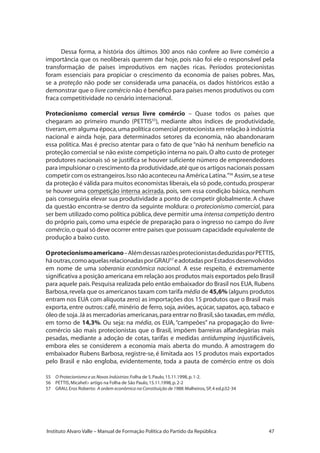 47Instituto Alvaro Valle – Manual de Formação Política do Partido da República
Dessa forma, a história dos últimos 300 anos não confere ao livre comércio a
importância que os neoliberais querem dar hoje, pois não foi ele o responsável pela
transformação de países improdutivos em nações ricas. Períodos protecionistas
foram essenciais para propiciar o crescimento da economia de países pobres. Mas,
se a proteção não pode ser considerada uma panacéia, os dados históricos estão a
demonstrar que o livre comércio não é benéfico para países menos produtivos ou com
fraca competitividade no cenário internacional.
Protecionismo comercial versus livre comércio – Quase todos os países que
chegaram ao primeiro mundo (PETTIS55
), mediante altos índices de produtividade,
tiveram,em alguma época,uma política comercial protecionista em relação à indústria
nacional e ainda hoje, para determinados setores da economia, não abandonaram
essa política. Mas é preciso atentar para o fato de que “não há nenhum benefício na
proteção comercial se não existe competição interna no país.O alto custo de proteger
produtores nacionais só se justifica se houver suficiente número de empreendedores
para impulsionar o crescimento da produtividade,até que os artigos nacionais possam
competir com os estrangeiros.Isso não aconteceu na América Latina.”56
Assim,se a tese
da proteção é válida para muitos economistas liberais,ela só pode,contudo,prosperar
se houver uma competição interna acirrada, pois, sem essa condição básica, nenhum
país conseguiria elevar sua produtividade a ponto de competir globalmente. A chave
da questão encontra-se dentro da seguinte moldura: o protecionismo comercial, para
ser bem utilizado como política pública,deve permitir uma intensa competição dentro
do próprio país, como uma espécie de preparação para o ingresso no campo do livre
comércio,o qual só deve ocorrer entre países que possuam capacidade equivalente de
produção a baixo custo.
Oprotecionismoamericano–AlémdessasrazõesprotecionistasdeduzidasporPETTIS,
háoutras,comoaquelasrelacionadasporGRAU57
eadotadasporEstadosdesenvolvidos
em nome de uma soberania econômica nacional. A esse respeito, é extremamente
significativa a posição americana em relação aos produtos mais exportados pelo Brasil
para aquele país.Pesquisa realizada pelo então embaixador do Brasil nos EUA,Rubens
Barbosa,revela que os americanos taxam com tarifa média de 45,6% (alguns produtos
entram nos EUA com alíquota zero) as importações dos 15 produtos que o Brasil mais
exporta, entre outros: café, minério de ferro, soja, aviões, açúcar, sapatos, aço, tabaco e
óleo de soja.Já as mercadorias americanas,para entrar no Brasil,são taxadas,em média,
em torno de 14,3%. Ou seja: na média, os EUA,“campeões” na propagação do livre-
comércio são mais protecionistas que o Brasil, impõem barreiras alfandegárias mais
pesadas, mediante a adoção de cotas, tarifas e medidas antidumping injustificáveis,
embora eles se considerem a economia mais aberta do mundo. A amostragem do
embaixador Rubens Barbosa, registre-se, é limitada aos 15 produtos mais exportados
pelo Brasil e não engloba, evidentemente, toda a pauta de comércio entre os dois
55	 O Protecionismo e as Novas Indústrias:Folha de S.Paulo,15.11.1998,p.1-2.
56	 PETTIS,Micahel artigo na Folha de São Paulo,15.11.1998,p.2-2
57	 GRAU,Eros Roberto: A ordem econômica na Constituição de 1988:Malheiros,SP,4 ed.p32-34
 