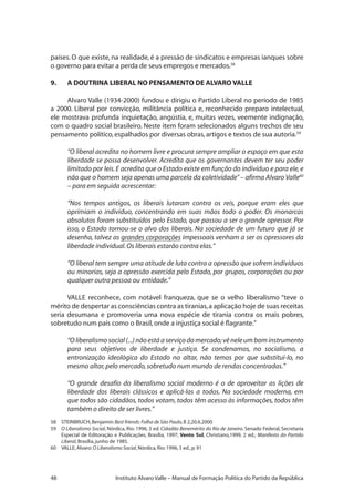 48 Instituto Alvaro Valle – Manual de Formação Política do Partido da República
países. O que existe, na realidade, é a pressão de sindicatos e empresas ianques sobre
o governo para evitar a perda de seus empregos e mercados.58
9.	 A DOUTRINA LIBERAL NO PENSAMENTO DE ALVARO VALLE
Alvaro Valle (1934-2000) fundou e dirigiu o Partido Liberal no período de 1985
a 2000. Liberal por convicção, militância política e, reconhecido preparo intelectual,
ele mostrava profunda inquietação, angústia, e, muitas vezes, veemente indignação,
com o quadro social brasileiro. Neste item foram selecionados alguns trechos de seu
pensamento político,espalhados por diversas obras,artigos e textos de sua autoria.59
“O liberal acredita no homem livre e procura sempre ampliar o espaço em que esta
liberdade se possa desenvolver. Acredita que os governantes devem ter seu poder
limitado por leis.E acredita que o Estado existe em função do indivíduo e para ele,e
não que o homem seja apenas uma parcela da coletividade”– afirma Alvaro Valle60
– para em seguida acrescentar:
“Nos tempos antigos, os liberais lutaram contra os reis, porque eram eles que
oprimiam o indivíduo, concentrando em suas mãos todo o poder. Os monarcas
absolutos foram substituídos pelo Estado, que passou a ser o grande opressor. Por
isso, o Estado tornou-se o alvo dos liberais. Na sociedade de um futuro que já se
desenha, talvez as grandes corporações impessoais venham a ser os opressores da
liberdade individual.Os liberais estarão contra elas.”
“O liberal tem sempre uma atitude de luta contra a opressão que sofrem indivíduos
ou minorias, seja a opressão exercida pelo Estado, por grupos, corporações ou por
qualquer outra pessoa ou entidade.”
VALLE reconhece, com notável franqueza, que se o velho liberalismo “teve o
mérito de despertar as consciências contra as tiranias,a aplicação hoje de suas receitas
seria desumana e promoveria uma nova espécie de tirania contra os mais pobres,
sobretudo num país como o Brasil,onde a injustiça social é flagrante.”
“O liberalismosocial (...) não está a serviço do mercado;vê nele um bom instrumento
para seus objetivos de liberdade e justiça. Se condenamos, no socialismo, a
entronização ideológica do Estado no altar, não temos por que substituí-lo, no
mesmo altar,pelo mercado,sobretudo num mundo de rendas concentradas.”
“O grande desafio do liberalismo social moderno é o de aproveitar as lições de
liberdade dos liberais clássicos e aplicá-las a todos. Na sociedade moderna, em
que todos são cidadãos, todos votam, todos têm acesso às informações, todos têm
também o direito de ser livres.”
58	 STEINBRUCH,Benjamin:Best friends:Folha de São Paulo,B 2,20.6.2000
59	 O Liberalismo Social, Nórdica, Rio: 1996, 3 ed. Cidadão Benemérito do Rio de Janeiro. Senado Federal, Secretaria
Especial de Editoração e Publicações, Brasília, 1997; Vento Sul, Christiano,1999, 2 ed.; Manifesto do Partido
Liberal,Brasília,junho de 1985.
60	 VALLE,Alvaro:O Liberalismo Social,Nórdica,Rio:1996,3 ed.,p.91
 