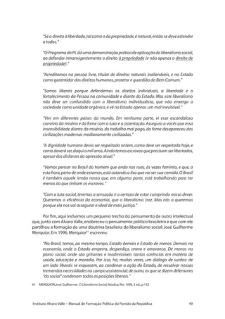 49Instituto Alvaro Valle – Manual de Formação Política do Partido da República
“Se o direito à liberdade,tal como o da propriedade,é natural,então se deve estender
a todos.”
“OProgramadoPLdáumademonstraçãopráticadeaplicaçãodoliberalismosocial,
ao defender intransigentemente o direito à propriedade (e não apenas o direito de
propriedade).”
“Acreditamos na pessoa livre, titular de direitos naturais inalienáveis, e no Estado
como garantidor dos direitos humanos,protetor e guardião do Bem Comum.”
“Somos liberais porque defendemos os direitos individuais, a liberdade e o
fortalecimento da Pessoa na comunidade e diante do Estado. Mas este liberalismo
não deve ser confundido com o liberalismo individualista, que não enxerga a
sociedade como unidade orgânica,e vê no Estado apenas um mal inevitável.”
“Vivi em diferentes países do mundo. Em nenhuma parte, vi esse escandaloso
convívio da miséria e da fome com o luxo e a ostentação.Asseguro a vocês que essa
insensibilidade diante da miséria, do trabalho mal pago, da fome desapareceu das
civilizações modernas medianamente civilizadas.”
“A dignidade humana devia ser respeitada ontem, como deve ser respeitada hoje, e
comodeveráser,daquiamilanos.Aindatemosescravosqueprecisamserlibertados,
apesar dos disfarces da opressão atual.”
“Vamos pensar no Brasil do homem que anda nas ruas, às vezes faminto, e que, a
esta hora,perto de onde estamos,está catando o lixo que vai ser sua comida.O Brasil
é também aquele irmão nosso que, em alguma parte, está trabalhando para ter
menos do que tinham os escravos.”
“Com a luta social, teremos a sensação e a certeza de estar cumprindo nosso dever.
Queremos a eficiência da economia, que o liberalismo traz. Mas nós a queremos
porque ela nos vai assegurar o ideal de mais justiça.”
Por fim,aqui incluímos um pequeno trecho do pensamento de outro intelectual
que,junto com Alvaro Valle,enobreceu o pensamento político brasileiro e que com ele
partilhou a formação de uma doutrina brasileira do liberalismo social: José Guilherme
Merquior.Em 1996,Merquior61
escreveu:
“No Brasil, temos, ao mesmo tempo, Estado demais e Estado de menos. Demais na
economia, onde o Estado emperra, desperdiça, onera e atravanca. De menos no
plano social, onde são gritantes e inadmissíveis tantas carências em matéria de
saúde, educação e moradia. Por isso, há, muitas vezes, um diálogo de surdos: de
um lado liberais se esquecem, ao condenar a ação do Estado, de ressalvar nossas
tremendas necessidades no campo assistencial;de outro,os que se dizem defensores
“do social”condenam todas as posições liberais.”
61 	 MERQUIOR,José Guilherme: O Liberalismo Social,Nórdica,Rio:1996,3 ed.,p.132
 