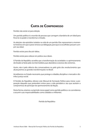 Instituto Alvaro Valle – Manual de Formação Política do Partido da República
Carta de Compromisso
Partido não existe só para eleição.
Um partido político é a reunião de pessoas que carregam a bandeira de um ideal para
fincá-la no poder e transformar o Estado.
As eleições são episódios isolados na vida de um partido.Elas representam o momen-
to histórico em que o povo renova sua delegação,para que os escolhidos possam cum-
prir seu ideal.
Partido existe para discutir idéias.
Partido existe para colocar em prática seus ideais.
O Partido da República acredita que a transformação da sociedade e o aprimoramento
do Estado se farão pela via intermediária,que abandona o excesso dos extremos.
Assim, não é pelo silêncio dos conservadores ou pelo grito dos revolucionários que
alcançaremos as grandes transformações no Brasil.
Acreditamos no Estado necessário,que protege o cidadão,disciplina o mercado e dis-
tribui justiça social.
O Partido da República oferece este Manual de Formação Política para iniciar a pre-
paração daqueles que pretendem entrar para a vida partidária e aos que aceitam o
compromisso de participar do aprimoramento da Nação.
Desta forma,estamos cumprindo nosso papel como partido político e os convidamos
a assumir suas responsabilidades como cidadãos e militantes.
Partido da República
 