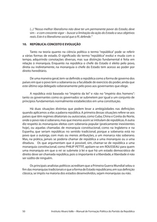 50 Instituto Alvaro Valle – Manual de Formação Política do Partido da República
(...) “Nosso melhor liberalismo não deve ter um permanente pavor do Estado; deve
sim – e com crescente vigor – buscar a limitação da ação do Estado a seus objetivos
reais.Este é o liberalismo social que o PL defende.”
10.	 REPÚBLICA: CONCEITO E EVOLUÇÃO
Tanto na teoria quanto na ciência política o termo “república” pode se referir
a várias formas de estado. O significado do termo “república” evolui e muda com o
tempo, adquirindo conotações diversas, mas sua distinção fundamental é feita em
relação à monarquia. Enquanto na república o chefe do Estado é eleito pelo povo,
direta ou indiretamente, na monarquia o chefe do Estado tem acesso ao poder por
direito hereditário.
De uma maneira geral,tem-se definido a república como a forma de governo dos
países em que o povo tem a soberania ou a faculdade de exercício do poder,ainda que
este último seja delegado soberanamente pelo povo aos governantes que elege.
A república está baseada no “império da lei” e não no “império dos homens”:
tanto os governantes como os governados se submetem por igual a um conjunto de
princípios fundamentais normalmente estabelecidos em uma constituição.
Há duas situações distintas que podem levar a ambigüidades nas definições
quando aplicamos a elas a palavra república.A primeira dessas situações refere-se aos
países que têm regimes ditatoriais ou autocratas,como Cuba,China e Coréia do Norte,
onde o povo não é soberano,mas que mesmo assim se intitulam de repúblicas.A outra
diz respeito às monarquias eleitas com soberania popular (praticamente inexistentes
hoje), ou aquelas chamadas de monarquia constitucional, como na Inglaterra e na
Espanha, que seriam repúblicas no sentido tradicional, porque a soberania está no
povo que a outorga, com mais ou menos atribuições, a um monarca não soberano.
Mas, na prática, jamais se poderia chamar de república a uma monarquia ou a uma
ditadura. Os que argumentam que é possível, sim, chamar-se de república a uma
monarquia constitucional, como PHILIP PETTIT, apóiam-se em ROUSSEAU para quem
uma monarquia em que o rei se submete à lei e que há um estado democrático de
direito deve ser chamada república,pois o importante é a liberdade,e liberdade é não
ser súdito de ninguém.
Os principais analistas políticos acreditam que a Primeira Guerra Mundial selou o
fim das monarquias tradicionais e que a forma de Estado republicano,em sua definição
clássica,se impôs na maioria dos estados desenvolvidos,sejam monarquias ou não.
 
