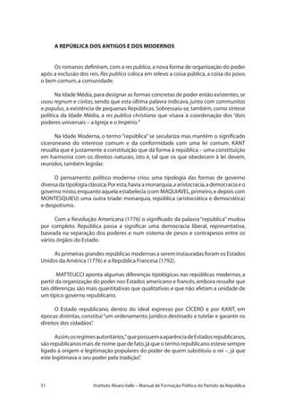 51 Instituto Alvaro Valle – Manual de Formação Política do Partido da República
A REPÚBLICA DOS ANTIGOS E DOS MODERNOS
Os romanos definiram,com a res publica,a nova forma de organização do poder
após a exclusão dos reis. Res publica coloca em relevo a coisa pública, a coisa do povo,
o bem comum,a comunidade.
Na Idade Média,para designar as formas concretas de poder então existentes,se
usou regnum e civitas, sendo que esta última palavra indicava, junto com communitas
e populus, a existência de pequenas Repúblicas. Sobressaiu-se, também, como síntese
política da Idade Média, a res publica christiana que visava à coordenação dos “dois
poderes universais – a Igreja e o Império.”
Na Idade Moderna, o termo “república” se seculariza mas mantém o significado
ciceroneano do interesse comum e da conformidade com uma lei comum. KANT
ressalta que é justamente a constituição que dá forma à república – uma constituição
em harmonia com os direitos naturais, isto é, tal que os que obedecem à lei devem,
reunidos,também legislar.
O pensamento político moderno criou uma tipologia das formas de governo
diversadatipologiaclássica.Poresta,haviaamonarquia,aaristocracia,ademocraciaeo
governo misto,enquanto aquela estabelecia (com MAQUIAVEL,primeiro,e depois com
MONTESQUIEU) uma outra tríade: monarquia, república (aristocrática e democrática)
e despotismo.
Com a Revolução Americana (1776) o significado da palavra “república” mudou
por completo. República passa a significar uma democracia liberal, representativa,
baseada na separação dos poderes e num sistema de pesos e contrapesos entre os
vários órgãos do Estado.
As primeiras grandes repúblicas modernas a serem instauradas foram os Estados
Unidos da América (1776) e a República Francesa (1792).
MATTEUCCI aponta algumas diferenças tipológicas nas repúblicas modernas, a
partir da organização do poder nos Estados americano e francês,embora ressalte que
tais diferenças são mais quantitativas que qualitativas e que não afetam a unidade de
um típico governo republicano.
O Estado republicano, dentro do ideal expresso por CÍCERO e por KANT, em
épocas distintas, constitui“um ordenamento jurídico destinado a tutelar e garantir os
direitos dos cidadãos”.
Assim,osregimesautoritários,“quepossuemaaparênciadeEstadosrepublicanos,
são republicanos mais de nome que de fato,já que o termo republicano esteve sempre
ligado à origem e legitimação populares do poder de quem substituiu o rei –, já que
este legitimava o seu poder pela tradição”.
 
