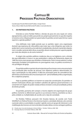 54 Instituto Alvaro Valle – Manual de Formação Política do Partido da República
Capítulo III
Processos Políticos Democráticos
Coordenação:Ricardo Wahrendorff Caldas e Sergio Tamer
Textos:Alvaro Valle,Ricardo Wahrendorff Caldas e Leonardo Barreto
1.	 OS PARTIDOS POLÍTICOS
Entende-se como Partido Político a divisão do povo de uma nação em vários
agrupamentos,cada um deles possuindo seu próprio pensamento no que diz respeito
à maneira como a Nação poderá ser governada.Os partidos servem para formar e para
exprimir a opinião pública62
.
Uma definição mais rígida postula que os partidos sejam uma organização
durável cuja esperança de vida política seja maior que a dos dirigentes que estão no
poder,bem como mantenha uma sede bem estabelecida e durável,mantendo relações
com o escalão nacional;além disso,os partidos devem ainda procurar suporte popular
por meio das eleições ou de outra maneira.63
A origem dos partidos políticos modernos deu-se na Inglaterra, com a divisão
dos que defendiam a Coroa e os que pretendiam a defesa do Parlamento, depois de
1689.No início,eram grupos que dividiam o Parlamento.Tories (conservadores) e whigs
(oposição), fundados principalmente em prerrogativas reais, na política econômica e
nos privilégios da Igreja.
Ospartidospolíticospartemdoprincípiodequefuncionamcomoumaassociação
civil constituída pela reunião de pessoas com objetivos políticos determinados, ou
seja, a participação na vida política. A idéia de associação parte da coincidência dos
elementoscaracterísticosdeumaassociaçãocivil–personalidadejurídica,organização,
fins e objetivos próprios.
Hoje os partidos políticos se inserem no corpo das constituições. Os partidos se
tornam instituições oficiais, que recebem subsídios de agências governamentais e se
convertem em órgãos do poder estatal,embora revistam-se de personalidade jurídica
de direito privado.
Os partidos, portanto, têm sempre o mesmo objetivo de organização do grupo
político. Somente se diferenciam quanto à sua estrutura interna, autoritária ou não, e
pela unidade ou multiplicidade,de acordo com o tipo de sociedade.
Os Partidos Políticos possuem três funções básicas, de acordo com Frank
SOURAUF em Political Parties in the American System:a atividade eleitoral,a de controle
e pressão sobre as autoridades no poder ( agindo como um grupo de interesse) e a de
mobilização dos homens em torno de determinadas idéias e certas vantagens políticas.
62	 Charlot,Jean.Curso de Introdução à Ciência Política – Partidos ´Políticos,UNB.1984
63	 Duverger,Maurice.Os Partidos Políticos.UNB.1980
 