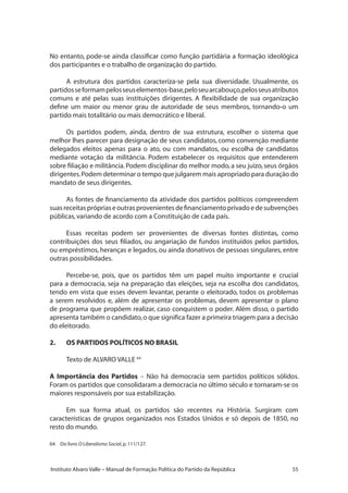 55Instituto Alvaro Valle – Manual de Formação Política do Partido da República
No entanto, pode-se ainda classificar como função partidária a formação ideológica
dos participantes e o trabalho de organização do partido.
A estrutura dos partidos caracteriza-se pela sua diversidade. Usualmente, os
partidosseformampelosseuselementos-base,peloseuarcabouço,pelosseusatributos
comuns e até pelas suas instituições dirigentes. A flexibilidade de sua organização
define um maior ou menor grau de autoridade de seus membros, tornando-o um
partido mais totalitário ou mais democrático e liberal.
Os partidos podem, ainda, dentro de sua estrutura, escolher o sistema que
melhor lhes parecer para designação de seus candidatos, como convenção mediante
delegados eleitos apenas para o ato, ou com mandatos, ou escolha de candidatos
mediante votação da militância. Podem estabelecer os requisitos que entenderem
sobre filiação e militância.Podem disciplinar do melhor modo,a seu juízo,seus órgãos
dirigentes.Podem determinar o tempo que julgarem mais apropriado para duração do
mandato de seus dirigentes.
As fontes de financiamento da atividade dos partidos políticos compreendem
suasreceitasprópriaseoutrasprovenientesdefinanciamentoprivadoedesubvenções
públicas,variando de acordo com a Constituição de cada país.
Essas receitas podem ser provenientes de diversas fontes distintas, como
contribuições dos seus filiados, ou angariação de fundos instituídos pelos partidos,
ou empréstimos, heranças e legados, ou ainda donativos de pessoas singulares, entre
outras possibilidades.
Percebe-se, pois, que os partidos têm um papel muito importante e crucial
para a democracia, seja na preparação das eleições, seja na escolha dos candidatos,
tendo em vista que esses devem levantar, perante o eleitorado, todos os problemas
a serem resolvidos e, além de apresentar os problemas, devem apresentar o plano
de programa que propõem realizar, caso conquistem o poder. Além disso, o partido
apresenta também o candidato,o que significa fazer a primeira triagem para a decisão
do eleitorado.
2.	 OS PARTIDOS POLÍTICOS NO BRASIL
Texto de ALVARO VALLE 64
A Importância dos Partidos – Não há democracia sem partidos políticos sólidos.
Foram os partidos que consolidaram a democracia no último século e tornaram-se os
maiores responsáveis por sua estabilização.
Em sua forma atual, os partidos são recentes na História. Surgiram com
características de grupos organizados nos Estados Unidos e só depois de 1850, no
resto do mundo.
64 	 Do livro O Liberalismo Social,p.111/127.
 