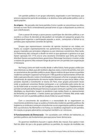 56 Instituto Alvaro Valle – Manual de Formação Política do Partido da República
Um partido político é um grupo voluntário, organizado e com hierarquia, que
procura representar parte da sociedade,e se destina a lutar pelo poder político com o
apoio popular.
As origens – No passado,não havia partidos.Como o poder se concentrava nas elites,
tornava-se mais fácil o entendimento pessoal entre os que o disputavam ou entre os
que o desfrutavam.
Com o passar do tempo, o povo passou a participar das decisões políticas, a ser
ouvido e a criticar. As decisões já não podiam ser tomadas em pequenos grupos. Era
indispensável organizar a participação popular, e, assim, começaram a formar-se os
partidos,para representar correntes de opinião.
Grupos que representavam correntes de opinião reuniam-se em clubes, em
hotéis, ou surgiam espontaneamente nos parlamentos. Na Inglaterra, formavam-se
grupos inspirados por princípios religiosos ou por interesses econômicos. Mais tarde,
no Parlamento, eles começam a dividir-se entre os que apoiavam o governo e os que
faziam oposição. Em 1714, cria-se uma secretaria (ministério) que tinha por função
distribuir favores aos parlamentares governistas (Patronage Secretary) e manter unida
a maioria do governo.Mas estavam longe de pensar em um partido com organização
e hierarquia.
Na França, como em todo mundo, desde a velha Grécia, havia grupos unidos por
seus interesses ou ideais,que até recebiam,algumas vezes,o nome de partidos,mas sem
as características dos partidos políticos atuais.Alguns indícios do que seriam os partidos
modernoscomeçamaaparecernaFrançaem1789,quandoosrepresentantesvinhamde
todo o país para discutir e votar a Constituição.Começavam a formar-se grupos naturais,
inicialmente, de representantes da mesma região. Reuniam-se para trocar idéias e fixar
posições. Quando a Constituinte se reuniu em Paris, esses grupos procuraram locais
onde se pudessem encontrar. Muitos começaram a ser conhecidos pelo nome da rua
ou do hotel onde se reuniam (rue de Castiglione, rue de Poitiers etc.) Rapidamente, no
períodotumultuadodaRevoluçãoFrancesa,osgruposcomeçamaganharcertaunidade
ideológica ou doutrinária. Surgem os jacobinos (cujo núcleo foram os representantes
da Bretanha), os girondinos e tantos outros que passaram à História. Mas ainda nada
tinham a ver com os partidos políticos atuais.Estão na sua pré-história.
Com o crescimento do socialismo e a necessidade de se organizarem os
movimentos proletários é que se acelera a história dos modernos partidos políticos.Na
Inglaterra,os sindicatos começam a transformar-se em organizações políticas,levando-
lhes sua estrutura. Na Alemanha e na França, os socialistas organizam-se em partidos.
Em reação,os grupos adversários começariam também a se estruturar.
O Funcionamento da Democracia – Em sociedades com milhões de habitantes, os
partidos políticos são fundamentais para que possa haver democracia.
Os governos totalitários buscam o apoio direto das massas. Esse apoio é mais
fácil de obter do que o de grupos políticos ou partidos. As reações da multidão são
 