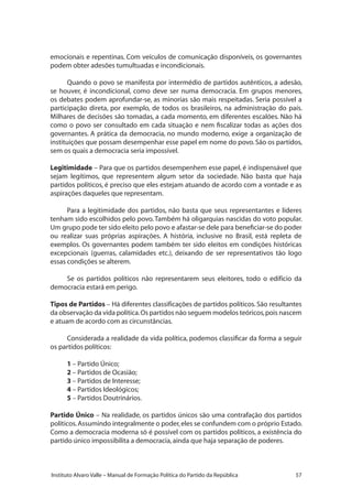 57Instituto Alvaro Valle – Manual de Formação Política do Partido da República
emocionais e repentinas. Com veículos de comunicação disponíveis, os governantes
podem obter adesões tumultuadas e incondicionais.
Quando o povo se manifesta por intermédio de partidos autênticos, a adesão,
se houver, é incondicional, como deve ser numa democracia. Em grupos menores,
os debates podem aprofundar-se, as minorias são mais respeitadas. Seria possível a
participação direta, por exemplo, de todos os brasileiros, na administração do país.
Milhares de decisões são tomadas, a cada momento, em diferentes escalões. Não há
como o povo ser consultado em cada situação e nem fiscalizar todas as ações dos
governantes. A prática da democracia, no mundo moderno, exige a organização de
instituições que possam desempenhar esse papel em nome do povo. São os partidos,
sem os quais a democracia seria impossível.
Legitimidade – Para que os partidos desempenhem esse papel, é indispensável que
sejam legítimos, que representem algum setor da sociedade. Não basta que haja
partidos políticos, é preciso que eles estejam atuando de acordo com a vontade e as
aspirações daqueles que representam.
Para a legitimidade dos partidos, não basta que seus representantes e líderes
tenham sido escolhidos pelo povo.Também há oligarquias nascidas do voto popular.
Um grupo pode ter sido eleito pelo povo e afastar-se dele para beneficiar-se do poder
ou realizar suas próprias aspirações. A história, inclusive no Brasil, está repleta de
exemplos. Os governantes podem também ter sido eleitos em condições históricas
excepcionais (guerras, calamidades etc.), deixando de ser representativos tão logo
essas condições se alterem.
Se os partidos políticos não representarem seus eleitores, todo o edifício da
democracia estará em perigo.
Tipos de Partidos – Há diferentes classificações de partidos políticos. São resultantes
da observação da vida política.Os partidos não seguem modelos teóricos,pois nascem
e atuam de acordo com as circunstâncias.
Considerada a realidade da vida política, podemos classificar da forma a seguir
os partidos políticos:
1 – Partido Único;
2 – Partidos de Ocasião;
3 – Partidos de Interesse;
4 – Partidos Ideológicos;
5 – Partidos Doutrinários.
Partido Único – Na realidade, os partidos únicos são uma contrafação dos partidos
políticos.Assumindo integralmente o poder,eles se confundem com o próprio Estado.
Como a democracia moderna só é possível com os partidos políticos, a existência do
partido único impossibilita a democracia,ainda que haja separação de poderes.
 