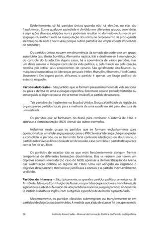 58 Instituto Alvaro Valle – Manual de Formação Política do Partido da República
Evidentemente, só há partidos únicos quando não há eleições, ou elas são
fraudulentas. Como qualquer sociedade é dividida em diferentes grupos, com idéias
e aspirações diversas, eleições nunca poderiam resultar no domínio exclusivo de um
só grupo.Ou existe fraude na manipulação dos votos,no cerceamento da propaganda
eleitoral,ou ela nem é necessária,porque outros partidos são simplesmente impedidos
de concorrer.
Os partidos únicos nascem em decorrência da tomada do poder por um grupo
autoritário (ex.: União Soviética, Alemanha nazista, Irã) e destinam-se à manutenção
do controle do Estado. Em alguns casos, há a convivência de vários partidos, mas
um deles assume o integral controle da vida política, e, pela fraude ou pela coação,
termina por retirar seus concorrentes do cenário. São geralmente alto-falantes ou
máquinas burocráticas de lideranças pessoais (Hitler,Mussolini,Khomeini,Fidel Castro,
Stroessner). Em alguns países africanos, o partido é apenas um braço político do
exército no poder.
PartidosdeOcasião–Sãopartidosqueseformamparaummomentodavidanacional
ou para a defesa de uma aspiração específica. Encerrado aquele período histórico ou
conseguido o objetivo (ou se ele se tornar inviável),o partido desaparece.
Tais partidos são freqüentes nos Estados Unidos.Graças à facilidade da legislação,
organizam-se partidos locais para a melhoria de uma escola ou até para abertura de
uma estrada.
Os partidos que se formaram, no Brasil, para combater o sistema de 1964 e
apressar a democratização (MDB-Arena) são outros exemplos.
Incluímos neste grupo os partidos que se formam exclusivamente para
operacionalizar uma liderança pessoal,como o PRN.Se essa liderança chegar ao poder
e consolidar o partido, ou se transmitir forte conteúdo ideológico ou doutrinário, o
partidosobreviveaolíderedeixadeserdeocasião, casocontrário,opartidodesaparece
com o fim de seu líder.
Os partidos de ocasião são os que mais freqüentemente abrigam frentes
temporárias de diferentes formações doutrinárias. Elas se reúnem por terem um
objetivo comum imediato (no caso do MDB, apressar a democratização; da Arena,
dar sustentação política ao regime de 1964). Uma vez atingido ou esgotado o
objetivo, desaparece o motivo que justificava a coesão, e o partido, inevitavelmente,
se divide.
Partidos de Interesse – São, tipicamente, os grandes partidos políticos americanos. Já
Aristótelesfalava,naConstituiçãodeAtenas,nospartidosdepescadoresemarinheiros,de
agricultoreseartesãos.Noiníciodavidapartidáriamoderna,surgempartidossindicalistas
(o Partido Trabalhista Inglês),com o objetivo específico de defender o proletariado.
Modernamente, os partidos classistas submergiram ou transformaram-se em
partidos ideológicos ou doutrinários.À medida que a luta de classes foi desaparecendo
 