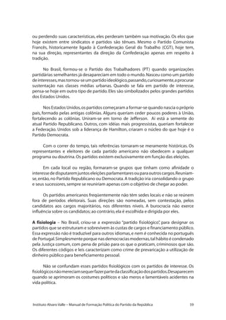 59Instituto Alvaro Valle – Manual de Formação Política do Partido da República
ou perdendo suas características, eles perderam também sua motivação. Os elos que
hoje existem entre sindicatos e partidos são tênues. Mesmo o Partido Comunista
Francês, historicamente ligado à Confederação Geral do Trabalho (CGT), hoje tem,
na sua direção, representantes da direção da Confederação apenas em respeito à
tradição.
No Brasil, formou-se o Partido dos Trabalhadores (PT) quando organizações
partidárias semelhantes já desapareciam em todo o mundo.Nasceu como um partido
deinteresses,mastornou-seumpartidoideológico,passando,curiosamente,aprocurar
sustentação nas classes médias urbanas. Quando se fala em partido de interesse,
pensa-se hoje em outro tipo de partido.Eles são simbolizados pelos grandes partidos
dos Estados Unidos.
Nos Estados Unidos,os partidos começaram a formar-se quando nascia o próprio
país, formado pelas antigas colônias. Alguns queriam ceder poucos poderes à União,
fortalecendo as colônias. Uniram-se em torno de Jefferson. Aí está a semente do
atual Partido Republicano. Outros, com idéias mais progressistas, queriam fortalecer
a Federação. Unidos sob a liderança de Hamilton, criaram o núcleo do que hoje é o
Partido Democrata.
Com o correr do tempo, tais referências tornaram-se meramente históricas. Os
representantes e eleitores de cada partido americano não obedecem a qualquer
programa ou doutrina.Os partidos existem exclusivamente em função das eleições.
Em cada local ou região, formaram-se grupos que tinham como afinidade o
interessededisputaremjuntoseleiçõesparlamentaresouparaoutroscargos.Reuniam-
se,então,no Partido Republicano ou Democrata.A tradição iria consolidando o grupo
e seus sucessores,sempre se reuniriam apenas com o objetivo de chegar ao poder.
Os partidos americanos freqüentemente não têm sedes locais e não se reúnem
fora de períodos eleitorais. Suas direções são nomeadas, sem contestação, pelos
candidatos aos cargos majoritários, nos diferentes níveis. A burocracia não exerce
influência sobre os candidatos; ao contrário,ela é escolhida e dirigida por eles.
A fisiologia – No Brasil, criou-se a expressão “partido fisiológico”, para designar os
partidos que se estruturam e sobrevivem às custas de cargos e financiamento público.
Essa expressão não é traduzível para outros idiomas,e nem é conhecida no português
de Portugal.Simplesmente porque nas democracias modernas,tal hábito é condenado
pela Justiça comum, com pena de prisão para os que o praticam, criminosos que são.
Os diferentes códigos e leis caracterizam como crime de prevaricação a utilização de
dinheiro público para beneficiamento pessoal.
Não se confundam esses partidos fisiológicos com os partidos de interesse. Os
fisiológicosnãomereciamsequerfazerpartedaclassificaçãodospartidos.Desaparecem
quando se aprimoram os costumes políticos e são meros e lamentáveis acidentes na
vida política.
 