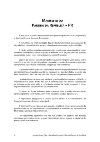 Instituto Alvaro Valle – Manual de Formação Política do Partido da República
Manifesto do
Partido da República – PR
Apopulaçãobrasileiratemconsciênciadequeadesigualdadesocialcompromete
o desenvolvimento de nossa democracia.
A ineficiência na implementação dos direitos fundamentais, asseguradores da
dignidade da pessoa humana, rebaixa o Brasil perante as nações mais civilizadas.
A nação sacrifica-se pelas sucessivas crises econômicas, sobressaindo-se, nesse
contexto, o aumento da dívida pública e as elevadas taxas de juros, fruto de políticas
equivocadas,muitas vezes coniventes com o capital financeiro.
Legiões de crianças perambulam pelas ruas, como indigentes, sem escola e sem
assistência social. Esse fato degradante denuncia a omissão de sucessivos governos,
compromete nosso futuro e mancha a imagem do País no exterior.
A pobreza,no Brasil,cerceia a liberdade de milhões de pessoas,sem que políticas
compensatórias adequadas garantam a igualdade de oportunidades, o acesso aos
bens de consumo básicos e a escolha livre de cada um pelo seu próprio destino.
A violência no campo e nas médias e grandes cidades massacra o cidadão e
impõe restrições ao seu direito de ir e vir. A banalização da vida diminui a capacidade
de indignação do povo, avilta a consciência coletiva da nação, enquanto o crime
organizado desafia a sociedade e o Estado brasileiro.
O acesso ao Poder Judiciário, pelas camadas mais humildes da população,
continua precário e ineficiente,assim como na área da saúde e da educação.
A impunidade desequilibra o sistema social e paralisa a ação responsável de
importantes setores da burocracia estatal.
O desenvolvimento nacional, que garante a criação de empregos e aumento da
produção, precisa ser incrementado com ações políticas mais eficazes, sobretudo em
favor das pequenas e médias empresas.
O crescimento econômico do País não poderá ser contido por políticas
recessivas, que impõem metas e taxas incompatíveis com a riqueza e a pujança de
nossa capacidade produtiva.
 