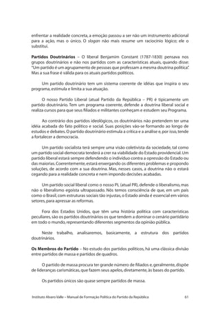 61Instituto Alvaro Valle – Manual de Formação Política do Partido da República
enfrentar a realidade concreta, a emoção passou a ser não um instrumento adicional
para a ação, mas o único. O slogan não mais resume um raciocínio lógico; ele o
substitui.
Partidos Doutrinários – O liberal Benjamim Constant (1787-1830) pensava nos
grupos doutrinários e não nos partidos com as características atuais, quando disse:
“Um partido é um agrupamento de pessoas que professam a mesma doutrina política”.
Mas a sua frase é válida para os atuais partidos políticos.
Um partido doutrinário tem um sistema coerente de idéias que inspira o seu
programa,estimula e limita a sua atuação.
O nosso Partido Liberal (atual Partido da República – PR) é tipicamente um
partido doutrinário. Tem um programa coerente, defende a doutrina liberal social e
realiza cursos para que seus filiados e militantes conheçam e estudem seu Programa.
Ao contrário dos partidos ideológicos, os doutrinários não pretendem ter uma
idéia acabada do fato político e social. Suas posições vão-se formando ao longo de
estudos e debates.O partido doutrinário estimula a crítica e a análise e,por isso,tende
a fortalecer a democracia.
Um partido socialista terá sempre uma visão coletivista da sociedade, tal como
um partido social-democrata tenderá a crer na viabilidade do Estado providencial.Um
partido liberal estará sempre defendendo o indivíduo contra a opressão do Estado ou
das maiorias.Coerentemente,estará enxergando os diferentes problemas e propondo
soluções, de acordo com a sua doutrina. Mas, nesses casos, a doutrina não o estará
cegando para a realidade concreta e nem impondo decisões acabadas.
Um partido social liberal como o nosso PL (atual PR), defende o liberalismo, mas
não o liberalismo egoísta ultrapassado. Nós temos consciência de que, em um país
como o Brasil,com estruturas sociais tão injustas,o Estado ainda é essencial em vários
setores,para apressar as reformas.
Fora dos Estados Unidos, que têm uma história política com características
peculiares,são os partidos doutrinários os que tendem a dominar o cenário partidário
em todo o mundo,representando diferentes segmentos da opinião pública.
Neste trabalho, analisaremos, basicamente, a estrutura dos partidos
doutrinários.
Os Membros do Partido – No estudo dos partidos políticos, há uma clássica divisão
entre partidos de massa e partidos de quadros.
O partido de massa procura ter grande número de filiados e,geralmente,dispõe
de lideranças carismáticas,que fazem seus apelos,diretamente,às bases do partido.
Os partidos únicos são quase sempre partidos de massa.
 