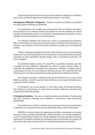 62 Instituto Alvaro Valle – Manual de Formação Política do Partido da República
Ospartidosdequadrostêmmaiorpreocupaçãodeformardirigentesemilitantes,
que servem também de ponte entre as lideranças maiores e suas bases.
Participantes, Militantes e Dirigentes – Podemos classificar os filiados a um partido
em participantes,militantes ou dirigentes.
Os participantes são aqueles que preencheram ficha de filiação, participam
de convenções e das maiores reuniões do partido, mas não lhe dedicam um tempo
especial. O participante pode ser um entusiasta e propagandista do partido, mas seu
trabalho não está coordenado com o dos dirigentes.
Os militantes trabalham de acordo com a tática e a orientação dos dirigentes.
Não é a intensidade do entusiasmo que caracteriza um militante.É sua dedicação,sua
eficácia e sua disciplina. Ele executa tarefas, trabalha de acordo com a estratégia do
partido.
Filiados militantes participam de reuniões,dos conselhos e dos cursos do partido,
freqüentamsuasede.Sãoparticularmenteimportantesnosperíodoseleitorais,quando
organizam as bases partidárias, fazendo chegar a elas a mensagem do partido e de
seus candidatos.
Os partidos brasileiros, salvo o PL (atual PR), e os partidos socialistas, não têm
a tradição de forte militância, sobretudo nos maiores centros urbanos. Neles, os
militantes são geralmente recrutados entre pretensos candidatos a eleições futuras
e preocupam-se mais com seus próprios interesses do que com o partido. Com isso,
enfraquece-se a disciplina,característica fundamental do bom militante partidário.
Em situações especiais, o militante pode não se identificar em seu meio como
filiado ao partido, se isso lhe permite maior eficiência na execução de tarefas que o
partido lhe tenha confiado.
Os dirigentes são os que ocupam os mais altos cargos da direção partidária.
São também os responsáveis, em cada nível (municipal, estadual ou nacional), pela
máquina burocrática do partido.
A Disciplina Partidária – Para que um partido político seja eficiente, é fundamental
que seus membros, sobretudo seus militantes e funcionários, sejam fortemente
disciplinados.
Aocontráriodeumclube,umpartidonasceeexisteparaalutacontraadversários.
O combate está na própria essência do partido político.Não se luta sem disciplina.
MICHELS, o primeiro teórico de organização partidária, comparava, no princípio
de nosso século, o partido indisciplinado e desestruturado a“um exército selvagem e
amorfo,incapaz de fazer frente a um simples batalhão onde haja disciplina”.Pensando
sobretudo nos partidos socialistas de seu tempo,chega a recomendar,com exagero:“A
democracia não é para consumo interno; é artigo de exportação dos partidos”.
 