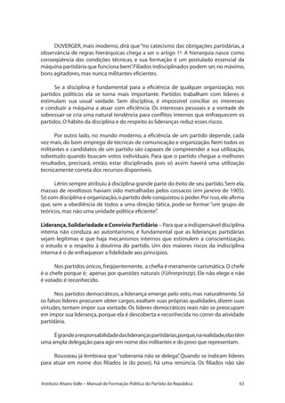 63Instituto Alvaro Valle – Manual de Formação Política do Partido da República
DUVERGER, mais moderno, dirá que “no catecismo das obrigações partidárias, a
observância de regras hierárquicas chega a ser o artigo 1º. A hierarquia nasce como
conseqüência das condições técnicas, e sua formação é um postulado essencial da
máquina partidária que funciona bem”.Filiados indisciplinados podem ser,no máximo,
bons agitadores,mas nunca militantes eficientes.
Se a disciplina é fundamental para a eficiência de qualquer organização, nos
partidos políticos ela se torna mais importante. Partidos trabalham com líderes e
estimulam sua usual vaidade. Sem disciplina, é impossível conciliar os interesses
e conduzir a máquina a atuar com eficiência. Os interesses pessoais e a vontade de
sobressair-se cria uma natural tendência para conflitos internos que enfraquecem os
partidos.O hábito da disciplina e do respeito às lideranças reduz esses riscos.
Por outro lado, no mundo moderno, a eficiência de um partido depende, cada
vez mais, do bom emprego de técnicas de comunicação e organização. Nem todos os
militantes e candidatos de um partido são capazes de compreender a sua utilização,
sobretudo quando buscam votos individuais. Para que o partido chegue a melhores
resultados, precisará, então, estar disciplinado, pois só assim haverá uma utilização
tecnicamente correta dos recursos disponíveis.
Lênin sempre atribuiu à disciplina grande parte do êxito de seu partido.Sem ela,
massas de revoltosos haviam sido metralhadas pelos cossacos (em janeiro de 1905).
Só com disciplina e organização,o partido dele conquistou o poder.Por isso,ele afirma
que, sem a obediência de todos a uma direção tática, pode-se formar “um grupo de
teóricos,mas não uma unidade política eficiente”.
Liderança,Solidariedade e Convívio Partidário – Para que a indispensável disciplina
interna não conduza ao autoritarismo, é fundamental que as lideranças partidárias
sejam legítimas e que haja mecanismos internos que estimulem a conscientização,
o estudo e o respeito à doutrina do partido. Um dos maiores riscos da indisciplina
interna é o de enfraquecer a fidelidade aos princípios.
Nos partidos únicos,freqüentemente, a chefia é meramente carismática.O chefe
é o chefe porque é; apenas por questões naturais (Führerprinzip). Ele não elege e não
é votado:é reconhecido.
Nos partidos democráticos, a liderança emerge pelo voto, mas naturalmente. Só
os falsos líderes procuram obter cargos, exaltam suas próprias qualidades, dizem suas
virtudes, tentam impor sua vontade. Os líderes democráticos reais não se preocupam
em impor sua liderança,porque ela é descoberta e reconhecida no correr da atividade
partidária.
Égrandearesponsabilidadedasliderançaspartidárias,porque,narealidade,elastêm
uma ampla delegação para agir em nome dos militantes e do povo que representam.
Rousseau já lembrava que“soberania não se delega”. Quando se indicam líderes
para atuar em nome dos filiados (e do povo), há uma renúncia. Os filiados não são
 