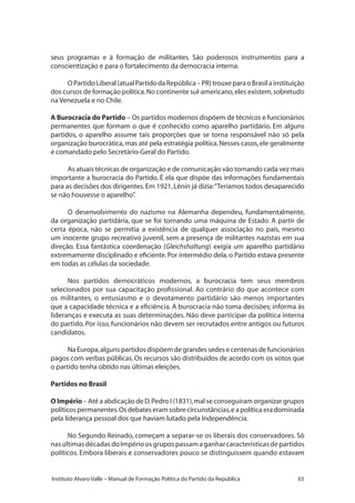 65Instituto Alvaro Valle – Manual de Formação Política do Partido da República
seus programas e à formação de militantes. São poderosos instrumentos para a
conscientização e para o fortalecimento da democracia interna.
OPartidoLiberal(atualPartidodaRepública–PR)trouxeparaoBrasilainstituição
dos cursos de formação política.No continente sul-americano,eles existem,sobretudo
na Venezuela e no Chile.
A Burocracia do Partido – Os partidos modernos dispõem de técnicos e funcionários
permanentes que formam o que é conhecido como aparelho partidário. Em alguns
partidos, o aparelho assume tais proporções que se torna responsável não só pela
organização burocrática,mas até pela estratégia política.Nesses casos,ele geralmente
é comandado pelo Secretário-Geral do Partido.
As atuais técnicas de organização e de comunicação vão tornando cada vez mais
importante a burocracia do Partido. É ela que dispõe das informações fundamentais
para as decisões dos dirigentes.Em 1921,Lênin já dizia:“Teríamos todos desaparecido
se não houvesse o aparelho”.
O desenvolvimento do nazismo na Alemanha dependeu, fundamentalmente,
da organização partidária, que se foi tornando uma máquina de Estado. A partir de
certa época, não se permitia a existência de qualquer associação no país, mesmo
um inocente grupo recreativo juvenil, sem a presença de militantes nazistas em sua
direção. Essa fantástica coordenação (Gleichshaltung) exigia um aparelho partidário
extremamente disciplinado e eficiente.Por intermédio dela, o Partido estava presente
em todas as células da sociedade.
Nos partidos democráticos modernos, a burocracia tem seus membros
selecionados por sua capacitação profissional. Ao contrário do que acontece com
os militantes, o entusiasmo e o devotamento partidário são menos importantes
que a capacidade técnica e a eficiência. A burocracia não toma decisões; informa às
lideranças e executa as suas determinações. Não deve participar da política interna
do partido. Por isso, funcionários não devem ser recrutados entre antigos ou futuros
candidatos.
NaEuropa,algunspartidosdispõemdegrandessedesecentenasdefuncionários
pagos com verbas públicas. Os recursos são distribuídos de acordo com os votos que
o partido tenha obtido nas últimas eleições.
Partidos no Brasil
O Império – Até a abdicação de D.Pedro I (1831),mal se conseguiram organizar grupos
políticos permanentes.Os debates eram sobre circunstâncias,e a política era dominada
pela liderança pessoal dos que haviam lutado pela Independência.
No Segundo Reinado, começam a separar-se os liberais dos conservadores. Só
nasúltimasdécadasdoImpérioosgrupospassamaganharcaracterísticasdepartidos
políticos. Embora liberais e conservadores pouco se distinguissem quando estavam
 
