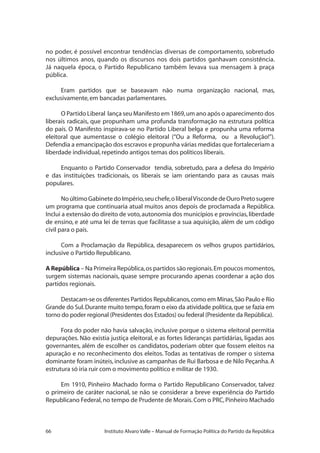 66 Instituto Alvaro Valle – Manual de Formação Política do Partido da República
no poder, é possível encontrar tendências diversas de comportamento, sobretudo
nos últimos anos, quando os discursos nos dois partidos ganhavam consistência.
Já naquela época, o Partido Republicano também levava sua mensagem à praça
pública.
Eram partidos que se baseavam não numa organização nacional, mas,
exclusivamente,em bancadas parlamentares.
O Partido Liberal lança seu Manifesto em 1869,um ano após o aparecimento dos
liberais radicais, que propunham uma profunda transformação na estrutura política
do país. O Manifesto inspirava-se no Partido Liberal belga e propunha uma reforma
eleitoral que aumentasse o colégio eleitoral (“Ou a Reforma, ou a Revolução!”).
Defendia a emancipação dos escravos e propunha várias medidas que fortaleceriam a
liberdade individual,repetindo antigos temas dos políticos liberais.
Enquanto o Partido Conservador tendia, sobretudo, para a defesa do Império
e das instituições tradicionais, os liberais se iam orientando para as causas mais
populares.
NoúltimoGabinetedoImpério,seuchefe,oliberalViscondedeOuroPretosugere
um programa que continuaria atual muitos anos depois de proclamada a República.
Inclui a extensão do direito de voto,autonomia dos municípios e províncias,liberdade
de ensino, e até uma lei de terras que facilitasse a sua aquisição, além de um código
civil para o país.
Com a Proclamação da República, desaparecem os velhos grupos partidários,
inclusive o Partido Republicano.
A República – Na Primeira República,os partidos são regionais.Em poucos momentos,
surgem sistemas nacionais, quase sempre procurando apenas coordenar a ação dos
partidos regionais.
Destacam-se os diferentes Partidos Republicanos,como em Minas,São Paulo e Rio
Grande do Sul.Durante muito tempo,foram o eixo da atividade política,que se fazia em
torno do poder regional (Presidentes dos Estados) ou federal (Presidente da República).
Fora do poder não havia salvação, inclusive porque o sistema eleitoral permitia
depurações. Não existia justiça eleitoral, e as fortes lideranças partidárias, ligadas aos
governantes, além de escolher os candidatos, poderiam obter que fossem eleitos na
apuração e no reconhecimento dos eleitos. Todas as tentativas de romper o sistema
dominante foram inúteis, inclusive as campanhas de Rui Barbosa e de Nilo Peçanha.A
estrutura só iria ruir com o movimento político e militar de 1930.
Em 1910, Pinheiro Machado forma o Partido Republicano Conservador, talvez
o primeiro de caráter nacional, se não se considerar a breve experiência do Partido
Republicano Federal,no tempo de Prudente de Morais.Com o PRC,Pinheiro Machado
 
