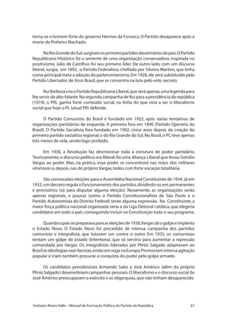 67Instituto Alvaro Valle – Manual de Formação Política do Partido da República
torna-se o homem forte do governo Hermes da Fonseca.O Partido desaparece após a
morte de Pinheiro Machado.
NoRioGrandedoSul,surgiramosprimeiropartidosdoutrináriosdopaís.OPartido
Republicano Histórico foi a semente de uma organização conservadora, inspirada no
positivismo. Júlio de Castilhos foi seu primeiro líder. De outro lado, com um discurso
liberal, surgia, em 1892, o Partido Federalista, chefiado por Silveira Martins, que tinha
como principal meta a adoção do parlamentarismo.Em 1928,ele será substituído pelo
Partido Libertador,de Assis Brasil,que se concentra na luta pelo voto secreto.
RuiBarbosacriaoPartidoRepublicanoLiberal,queseráapenasumalegendapara
lhe servir de alto-falante.Na segunda campanha de Rui para a presidência da república
(1919), o PRL ganha forte conteúdo social, na linha do que viria a ser o liberalismo
social que hoje o PL (atual PR) defende.
O Partido Comunista do Brasil é fundado em 1922, após várias tentativas de
organizações partidárias de esquerda. A primeira fora em 1890 (Partido Operário do
Brasil). O Partido Socialista fora fundado em 1902, cinco anos depois da criação do
primeiro partido socialista regional,o do Rio Grande do Sul.No Brasil,o PC teve apenas
três meses de vida,sendo logo proibido.
Em 1930, a Revolução faz desmoronar toda a estrutura de poder partidário.
Teoricamente, o discurso político era liberal: foi uma Aliança Liberal que levou Getúlio
Vargas ao poder. Mas, na prática, esse poder se concentrará nas mãos dos militares
vitoriosos e,depois,nas do próprio Vargas,todos com forte vocação totalitária.
São convocadas eleições para a Assembléia Nacional Constituinte de 1934.Já em
1932,um decreto regula o funcionamento dos partidos,dividindo-os em permanentes
e provisórios (só para disputar alguma eleição). Novamente, as organizações serão
apenas regionais, e poucas (como o Partido Constitucionalista de São Paulo e o
Partido Autonomista do Distrito Federal) terão alguma expressão. Na Constituinte, a
maior força política nacional organizada seria a da Liga Eleitoral católica, que elegeria
candidatos em todo o país,conseguindo incluir na Constituição todo o seu programa.
Quandoopaíssepreparavaparaaseleiçõesde1938,Vargasdáogolpeeimplanta
o Estado Novo. O Estado Novo foi precedido de intensa campanha dos partidos
comunista e integralista, que lutavam um contra o outro. Em 1935, os comunistas
tentam um golpe de estado (Intentona), que só serviria para aumentar a repressão
comandada por Vargas. Os integralistas liderados por Plínio Salgado adaptavam ao
Brasilasideologiasnazi-facistas,entãoemvoganaEuropa.Promoviamintensaagitação
popular e iriam também procurar a conquista do poder pelo golpe armado.
Os candidatos presidenciais Armando Sales e José Américo (além do próprio
Plínio Salgado) desenvolviam campanhas pessoais.O liberalismo e o discurso social de
José Américo preocupavam o exército e as oligarquias,que não tinham desaparecido.
 
