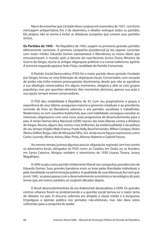 68 Instituto Alvaro Valle – Manual de Formação Política do Partido da República
Não é de estranhar que o Estado Novo surgisse em novembro de 1937, com forte
mensagem antipartidária. Em 2 de dezembro, o ditador extingue todos os partidos.
Ele próprio não se anima a imitar as ditaduras européias que criaram seus partidos
únicos.
Os Partidos de 1945 – Na República de 1945, surgem os primeiros grandes partidos
efetivamente nacionais. A primeira campanha presidencial já iria separar correntes
com maior nitidez. Eduardo Gomes representava o liberalismo, os novos ideais que
entusiasmavam o mundo após a derrota do nazi-facismo. Eurico Dutra, Ministro da
Guerra de Vargas, reunia as antigas oligarquias políticas e o conservadorismo agrário.
A extrema esquerda apoiava Yedo Fiúza,candidato do Partido Comunista.
O Partido Social Democrático (PSD) foi o maior partido desse período. Fundado
por Vargas, tornou-se uma federação de oligarquias locais. Conservador, com vocação
de poder, não tinha maiores preocupações doutrinárias, desde que não se agredisse
a sua ideologia conservadora. Em alguns momentos, chegaria a aliar-se com grupos
populistas, mas por questões eleitorais. Nos momentos decisivos, apenas sua ação e
sua opção sempre seriam conservadoras.
O PSD deu estabilidade à República de 45. Com seu pragmatismo e graças à
experiência de seus líderes, assegurava maioria a governos estaduais e ao presidente,
servindo de freio ao liberalismo udenista e aos partidos socialistas e trabalhistas.
Modernizou-se com Juscelino Kubitschek,que,com habilidade,conseguiu conciliar os
interesses oligárquicos com uma nova visão progressista de desenvolvimento para o
país. A União Democrática Nacional (UDN) nasceu das lutas liberais contra a ditadura
de Vargas. Reuniu alguns dos nomes mais brilhantes da intelectualidade e da política
de seu tempo:Virgílio Melo Franco, Prado Kelly, Raul Fernandes, Mílton Campos, Pedro
Aleixo,Odilon Braga,Júlio de Mesquita Filho. Iria ainda reunir figuras expressivas como
Carlos Lacerda,Afonso Arinos,Bilac Pinto,Aliomar Baleeiro e Gabriel Passos.
Ao mesmo tempo,juntava algumas poucas oligarquias regionais (em luta contra
os adversários locais, abrigados no PSD) como os Caiados, em Goiás, ou os Konders,
em Santa Catarina. Abrigou também o tenentismo de 1930 (Juarez Távora, Juracy
Magalhães).
A UDN surgiu como partido nitidamente liberal nas campanhas presidenciais de
Eduardo Gomes. Suas grandes bandeiras eram as lutas pelas liberdades individuais e
pela moralidade na administração pública.A qualidade de suas lideranças fez com que,
já em 1945, se preocupasse com o desenvolvimento econômico e tecnológico do país,
temas que,em outros partidos,só surgiram décadas depois.
O Brasil desenvolvimentista da era Kubitschek desatualizou a UDN. Os grandes
centros urbanos foram-se proletarizando e a questão social tornou-se o maior tema
de debates no país. O discurso udenista era dirigido à classe média e à burguesia.
Empolgava a opinião pública nos períodos não-eleitorais, mas não dava votos
suficientes para a conquista do poder.
 