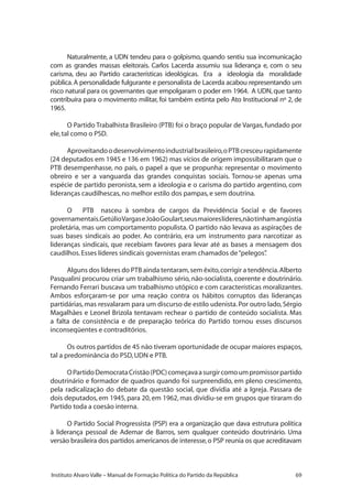 69Instituto Alvaro Valle – Manual de Formação Política do Partido da República
Naturalmente, a UDN tendeu para o golpismo, quando sentiu sua incomunicação
com as grandes massas eleitorais. Carlos Lacerda assumiu sua liderança e, com o seu
carisma, deu ao Partido características ideológicas. Era a ideologia da moralidade
pública.A personalidade fulgurante e personalista de Lacerda acabou representando um
risco natural para os governantes que empolgaram o poder em 1964. A UDN, que tanto
contribuíra para o movimento militar, foi também extinta pelo Ato Institucional nº 2, de
1965.
O Partido Trabalhista Brasileiro (PTB) foi o braço popular de Vargas, fundado por
ele,tal como o PSD.
Aproveitandoodesenvolvimentoindustrialbrasileiro,oPTBcresceurapidamente
(24 deputados em 1945 e 136 em 1962) mas vícios de origem impossibilitaram que o
PTB desempenhasse, no país, o papel a que se propunha: representar o movimento
obreiro e ser a vanguarda das grandes conquistas sociais. Tornou-se apenas uma
espécie de partido peronista, sem a ideologia e o carisma do partido argentino, com
lideranças caudilhescas,no melhor estilo dos pampas,e sem doutrina.
O PTB nasceu à sombra de cargos da Previdência Social e de favores
governamentais.GetúlioVargaseJoãoGoulart,seusmaioreslíderes,nãotinhamangústia
proletária, mas um comportamento populista. O partido não levava as aspirações de
suas bases sindicais ao poder. Ao contrário, era um instrumento para narcotizar as
lideranças sindicais, que recebiam favores para levar até as bases a mensagem dos
caudilhos.Esses líderes sindicais governistas eram chamados de“pelegos”.
Alguns dos líderes do PTB ainda tentaram,sem êxito,corrigir a tendência.Alberto
Pasqualini procurou criar um trabalhismo sério, não-socialista, coerente e doutrinário.
Fernando Ferrari buscava um trabalhismo utópico e com características moralizantes.
Ambos esforçaram-se por uma reação contra os hábitos corruptos das lideranças
partidárias,mas resvalaram para um discurso de estilo udenista.Por outro lado,Sérgio
Magalhães e Leonel Brizola tentavam rechear o partido de conteúdo socialista. Mas
a falta de consistência e de preparação teórica do Partido tornou esses discursos
inconseqüentes e contraditórios.
Os outros partidos de 45 não tiveram oportunidade de ocupar maiores espaços,
tal a predominância do PSD,UDN e PTB.
OPartidoDemocrataCristão(PDC)começavaasurgircomoumpromissorpartido
doutrinário e formador de quadros quando foi surpreendido, em pleno crescimento,
pela radicalização do debate da questão social, que dividia até a Igreja. Passara de
dois deputados, em 1945, para 20, em 1962, mas dividiu-se em grupos que tiraram do
Partido toda a coesão interna.
O Partido Social Progressista (PSP) era a organização que dava estrutura política
à liderança pessoal de Ademar de Barros, sem qualquer conteúdo doutrinário. Uma
versão brasileira dos partidos americanos de interesse,o PSP reunia os que acreditavam
 