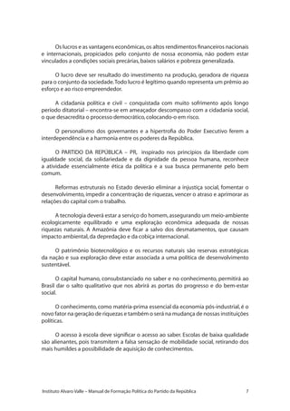 Instituto Alvaro Valle – Manual de Formação Política do Partido da República
Os lucros e as vantagens econômicas,os altos rendimentos financeiros nacionais
e internacionais, propiciados pelo conjunto de nossa economia, não podem estar
vinculados a condições sociais precárias,baixos salários e pobreza generalizada.
O lucro deve ser resultado do investimento na produção, geradora de riqueza
para o conjunto da sociedade.Todo lucro é legítimo quando representa um prêmio ao
esforço e ao risco empreendedor.
A cidadania política e civil – conquistada com muito sofrimento após longo
período ditatorial – encontra-se em ameaçador descompasso com a cidadania social,
o que desacredita o processo democrático,colocando-o em risco.
O personalismo dos governantes e a hipertrofia do Poder Executivo ferem a
interdependência e a harmonia entre os poderes da República.
O PARTIDO DA REPÚBLICA – PR, inspirado nos princípios da liberdade com
igualdade social, da solidariedade e da dignidade da pessoa humana, reconhece
a atividade essencialmente ética da política e a sua busca permanente pelo bem
comum.
Reformas estruturais no Estado deverão eliminar a injustiça social, fomentar o
desenvolvimento, impedir a concentração de riquezas, vencer o atraso e aprimorar as
relações do capital com o trabalho.
A tecnologia deverá estar a serviço do homem,assegurando um meio-ambiente
ecologicamente equilibrado e uma exploração econômica adequada de nossas
riquezas naturais. A Amazônia deve ficar a salvo dos desmatamentos, que causam
impacto ambiental,da depredação e da cobiça internacional.
O patrimônio biotecnológico e os recursos naturais são reservas estratégicas
da nação e sua exploração deve estar associada a uma política de desenvolvimento
sustentável.
O capital humano, consubstanciado no saber e no conhecimento, permitirá ao
Brasil dar o salto qualitativo que nos abrirá as portas do progresso e do bem-estar
social.
O conhecimento, como matéria-prima essencial da economia pós-industrial, é o
novo fator na geração de riquezas e também o será na mudança de nossas instituições
políticas.
O acesso à escola deve significar o acesso ao saber. Escolas de baixa qualidade
são alienantes, pois transmitem a falsa sensação de mobilidade social, retirando dos
mais humildes a possibilidade de aquisição de conhecimentos.
 