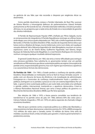70 Instituto Alvaro Valle – Manual de Formação Política do Partido da República
na gerência de seu líder, que não escondia o desprezo por exigências éticas ou
doutrinárias.
Como partido doutrinário, restava o Partido Libertador, de Raul Pila, sucessor
de Silveira Martins e intransigente defensor do parlamentarismo. Liberal, limitado
praticamente ao Rio Grande do Sul, o Partido Libertador defendia a iniciativa privada e
afirmava,no seu programa,que a razão única do Estado era a necessidade da garantia
dos direitos individuais.
O Partido de Representação Popular (PRP), chefiado por Plínio Salgado, reunia
os remanescentes do integralismo.O Partido Republicano restringia-se a Minas Gerais,
onde elegeu seus únicos quatro deputados em 1962,sob a chefia respeitada de Arthur
Bernardes. O Partido Socialista Brasileiro (PSB), nascido da Esquerda Democrática que
lutara contra a ditadura de Vargas,reunia intelectuais,como num clube,sem qualquer
vocação eleitoral.Sob a liderança legendária de João Mangabeira,reuniram-se nomes
expressivos como os de Osório Borba, Guilherme Figueiredo, Joel Silveira, Sérgio
Buarque de Holanda,Raimundo Magalhães Jr.e José Honório Rodrigues.Em momento
nenhum conseguiu qualquer resultado eleitoral expressivo.
O general Castelo Branco, em 1965, não teria a menor dificuldade para extinguir
esta estrutura partidária. Para substituí-la, os governantes tentam criar um partido
semelhanteaoPRImexicano,quedessesustentaçãopolíticaaoregime.Umaespéciede
partido único,responsável pelo governo,mas num regime que mantivesse a aparência
e as características formais das democracias.
Os Partidos de 1964 – Em 1964, o Estado perdera a confiança da opinião pública
brasileira. Desacreditadas as instituições, torna-se fácil às Forças Armadas assumir o
poder, com um discurso de busca da eficiência e da moralização da administração.
Entregaram-no a burocratas de confiança, tradicionalmente hostis a partidos e a
políticos. Extinguem-se os partidos e procura-se criar um sistema bipartidário. Por um
lado, o governo teria sustentação política e, por outro lado, seria dada uma satisfação
à opinião pública internacional, mantendo-se a aparência democrática. Criam-se
a Aliança Renovadora Nacional (Arena), que seria o braço político do governo e o
Movimento Democrático Brasileiro (MDB),que lhe faria oposição.
Nas eleições de 1966 e 1970, a Arena parecia consolidar sua tendência de
transformar-se no partido único do país. Em 1966, obtivera 64% dos votos para a
Câmara Federal, chegando a 70% em 1970, em plena expansão do chamado milagre
econômico brasileiro.
Mais do que o protesto contra a repressão política ou a defesa das liberdades, a
crise econômica iria fazer desmoronar o domínio arenista.Em 1974,o MDB conseguiria
14,5 milhões de votos para o Senado, contra 10 milhões da Arena. Uma série de
medidas casuísticas foram, então, tomadas para garantir a maioria governamental e o
predomínio arenista.
 