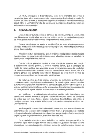 71Instituto Alvaro Valle – Manual de Formação Política do Partido da República
Em 1979, extingue-se o bipartidarismo, como nova manobra para evitar a
caracterização da minoria governamental e como tentativa de divisão da oposição.Os
núcleos da Arena e do MDB incorporam-se prioritariamente ao Partido Democrático
Social (PDS) e ao PMDB (Partido do Movimento Democrático Brasileiro). Criam-se,
assim,outros novos partidos.
3.	 A CULTURA POLÍTICA
Entende-se por cultura política o conjunto de atitudes, crenças e sentimentos
que dão ordem e significado a um processo político, pondo em evidência as regras e
os pressupostos nos quais se baseia o comportamento de seus atores.
Trata-se, inicialmente, de avaliar a sua identificação, a sua adesão ou não aos
valores e instituições democráticas, para depois propor uma interpretação alternativa
acerca dos resultados.
Anoçãodeculturapolíticaatribuigrandeimportânciaaoprocessodesocialização
(que tem lugar em espaços sociais distintos como a família, a escola e o trabalho), na
definição do comportamento político.
Cultura política, portanto, remete a uma orientação subjetiva em relação
a determinado sistema político. É preciso ressaltar, porém, que a utilização da
noção de cultura política está vinculada a uma preocupação quanto às condições
de desenvolvimento dos sistemas políticos democráticos. Dessa forma, em sua
própria gênese, esse conceito não pode ser dissociado da idéia de um modelo de
comportamento político nas democracias participativas.
Da cultura política pode-se analisar uma série de instituições políticas, bem
como entender o porquê de seu funcionamento. De maneira geral, os estudos sobre
cultura política procuram mostrar que a democratização, quando atinge apenas o
sistema político-institucional e não se faz acompanhar de mudanças nos processos de
socialização,tende a gerar regimes mais instáveis e de baixa legitimidade.
No ocidente, a racionalização da cultura política veio desembocar nas
democracias liberais modernas, as quais se caracterizam pela defesa de princípios
de justiça que têm como foco os direitos individuais dos cidadãos e são críticas a
qualquer tentativa de se associar a identidade política da comunidade a valores não
universalizáveis.
A cultura política de um Estado democrático deve buscar o desenvolvimento e a
sedimentação de canais de comunicação entre os diversos grupos sociais (sociedade
civil organizada,principalmente através do suporte à organização e funcionamento de
organizações não-governamentais,entidades de classe,etc).
Em sociedades complexas, cada indivíduo, na medida em que participa de
diferentes tipos de instituição (família, classe, associação, partidos políticos, sistema
educacional etc.), estaria exposto a distintas formas de socialização que podem ser
 