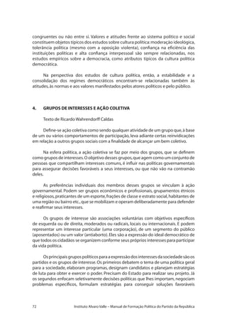 72 Instituto Alvaro Valle – Manual de Formação Política do Partido da República
congruentes ou não entre si. Valores e atitudes frente ao sistema político e social
constituem objetos típicos dos estudos sobre cultura política:moderação ideológica,
tolerância política (mesmo com a oposição violenta), confiança na eficiência das
instituições políticas e alta confiança interpessoal são sempre relacionadas, nos
estudos empíricos sobre a democracia, como atributos típicos da cultura política
democrática.
Na perspectiva dos estudos de cultura política, então, a estabilidade e a
consolidação dos regimes democráticos encontram-se relacionadas também às
atitudes,às normas e aos valores manifestados pelos atores políticos e pelo público.
4.	 GRUPOS DE INTERESSES E AÇÃO COLETIVA
Texto de Ricardo Wahrendorff Caldas
Define-se ação coletiva como sendo qualquer atividade de um grupo que,à base
de um ou vários comportamentos de participação, leva adiante certas reinvidicações
em relação a outros grupos sociais com a finalidade de alcançar um bem coletivo.
Na esfera política, a ação coletiva se faz por meio dos grupos, que se definem
como grupos de interesses.O objetivo desses grupos,que agem como um conjunto de
pessoas que compartilham interesses comuns, é influir nas políticas governamentais
para assegurar decisões favoráveis a seus interesses, ou que não vão na contramão
deles.
As preferências individuais dos membros desses grupos se vinculam à ação
governamental. Podem ser grupos econômicos e profissionais, grupamentos étnicos
e religiosos,praticantes de um esporte,frações de classe e estrato social,habitantes de
uma região ou bairro etc.,que se mobilizam e operam deliberadamente para defender
e reafirmar seus interesses.
Os grupos de interesse são associações voluntárias com objetivos específicos
de esquerda ou de direita, moderados ou radicais, locais ou internacionais. E podem
representar um interesse particular (uma corporação), de um segmento do público
(aposentados) ou um valor (antiaborto).Eles são a expressão do ideal democrático de
que todos os cidadãos se organizem conforme seus próprios interesses para participar
da vida política.
Osprincipaisgrupospolíticosparaaexpressãodosinteressesdasociedadesãoos
partidos e os grupos de interesse.Os primeiros debatem o tema de uma política geral
para a sociedade, elaboram programas, designam candidatos e planejam estratégias
de luta para obter e exercer o poder. Precisam do Estado para realizar seu projeto. Já
os segundos enfocam seletivamente decisões políticas que lhes importam, negociam
problemas específicos, formulam estratégias para conseguir soluções favoráveis
 