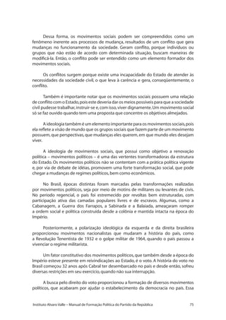 75Instituto Alvaro Valle – Manual de Formação Política do Partido da República
Dessa forma, os movimentos sociais podem ser compreendidos como um
fenômeno inerente aos processos de mudança, resultados de um conflito que gera
mudanças no funcionamento da sociedade. Geram conflito, porque indivíduos ou
grupos que não estão de acordo com determinada situação, buscam maneiras de
modificá-la. Então, o conflito pode ser entendido como um elemento formador dos
movimentos sociais.
Os conflitos surgem porque existe uma incapacidade do Estado de atender às
necessidades da sociedade civil, o que leva à carência e gera, conseqüentemente, o
conflito.
Também é importante notar que os movimentos sociais possuem uma relação
de conflito com o Estado,pois este deveria dar os meios possíveis para que a sociedade
civil pudesse trabalhar,instruir-se e,com isso,viver dignamente.Um movimento social
só se faz ouvido quando tem uma proposta que concentre os objetivos almejados.
A ideologia também é um elemento importante para os movimentos sociais,pois
ela reflete a visão de mundo que os grupos sociais que fazem parte de um movimento
possuem,que perspectivas,que mudanças eles querem,em que mundo eles desejam
viver.
A ideologia de movimentos sociais, que possui como objetivo a renovação
política – movimentos políticos – é uma das vertentes transformadoras da estrutura
do Estado. Os movimentos políticos não se contentam com a prática política vigente
e, por via de debate de idéias, promovem uma forte transformação social, que pode
chegar a mudanças de regimes políticos,bem como econômicos.
No Brasil, épocas distintas foram marcadas pelas transformações realizadas
por movimentos políticos, seja por meio de motins de militares ou levantes de civis.
No período regencial, o país foi estremecido por revoltas bem estruturadas, com
participação ativa das camadas populares livres e de escravos. Algumas, como a
Cabanagem, a Guerra dos Farrapos, a Sabinada e a Balaiada, ameaçaram romper
a ordem social e política construída desde a colônia e mantida intacta na época do
Império.
Posteriormente, a polarização ideológica da esquerda e da direita brasileira
proporcionou movimentos nacionalistas que mudaram a história do país, como
a Revolução Tenentista de 1932 e o golpe militar de 1964, quando o país passou a
vivenciar o regime militarista.
Um fator constitutivo dos movimentos políticos,que também desde a época do
Império esteve presente em reivindicações ao Estado, é o voto. A história do voto no
Brasil começou 32 anos após Cabral ter desembarcado no país e desde então, sofreu
diversas restrições em seu exercício,quando não sua interrupção.
A busca pelo direito do voto proporcionou a formação de diversos movimentos
políticos, que acabaram por ajudar o estabelecimento da democracia no país. Essa
 