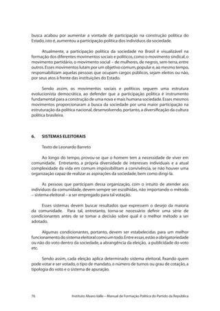 76 Instituto Alvaro Valle – Manual de Formação Política do Partido da República
busca acabou por aumentar a vontade de participação na construção política do
Estado,isto é,aumentou a participação política dos indivíduos da sociedade.
Atualmente, a participação política da sociedade no Brasil é visualizável na
formação dos diferentes movimentos sociais e políticos,como o movimento sindical,o
movimento partidário, o movimento social – de mulheres, de negros, sem-terra, entre
outros.Esses movimentos lutam por um objetivo comum,popular e,ao mesmo tempo,
responsabilizam aquelas pessoas que ocupam cargos públicos, sejam eleitos ou não,
por seus atos à frente das instituições do Estado.
Sendo assim, os movimentos sociais e políticos seguem uma estrutura
evolucionista democrática, ao defender que a participação política é instrumento
fundamental para a construção de uma nova e mais humana sociedade.Esses mesmos
movimentos proporcionaram a busca da sociedade por uma maior participação na
estruturação da política nacional,desenvolvendo,portanto,a diversificação da cultura
política brasileira.
6.	 SISTEMAS ELEITORAIS
Texto de Leonardo Barreto
Ao longo do tempo, provou-se que o homem tem a necessidade de viver em
comunidade. Entretanto, a própria diversidade de interesses individuais e a atual
complexidade da vida em comum impossibilitam a convivência, se não houver uma
organização capaz de realizar as aspirações da sociedade,bem como dirigi-la.
As pessoas que participam dessa organização, com o intuito de atender aos
indivíduos da comunidade, devem sempre ser escolhidas, não importando o método
– sistema eleitoral – a ser empregado para tal votação.
Esses sistemas devem buscar resultados que expressem o desejo da maioria
da comunidade. Para tal, entretanto, torna-se necessário definir uma série de
condicionantes antes de se tomar a decisão sobre qual é o melhor método a ser
adotado.
Algumas condicionantes, portanto, devem ser estabelecidas para um melhor
funcionamentodosistemaeleitoralcomoumtodo.Entreessas,estãoaobrigatoriedade
ou não do voto dentro da sociedade, a abrangência da eleição, a publicidade do voto
etc.
Sendo assim, cada eleição aplica determinado sistema eleitoral, fixando quem
pode votar e ser votado,o tipo de mandato,o número de turnos ou grau de cotação,a
tipologia do voto e o sistema de apuração.
 
