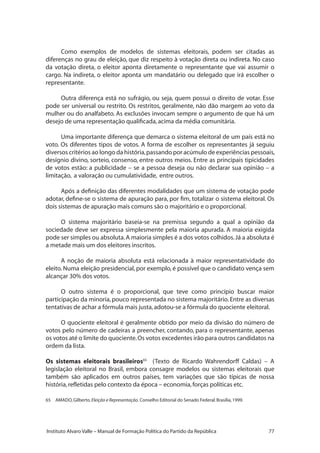 77Instituto Alvaro Valle – Manual de Formação Política do Partido da República
Como exemplos de modelos de sistemas eleitorais, podem ser citadas as
diferenças no grau de eleição, que diz respeito à votação direta ou indireta. No caso
da votação direta, o eleitor aponta diretamente o representante que vai assumir o
cargo. Na indireta, o eleitor aponta um mandatário ou delegado que irá escolher o
representante.
Outra diferença está no sufrágio, ou seja, quem possui o direito de votar. Esse
pode ser universal ou restrito. Os restritos, geralmente, não dão margem ao voto da
mulher ou do analfabeto. As exclusões invocam sempre o argumento de que há um
desejo de uma representação qualificada,acima da média comunitária.
Uma importante diferença que demarca o sistema eleitoral de um país está no
voto. Os diferentes tipos de votos. A forma de escolher os representantes já seguiu
diversos critérios ao longo da história,passando por acúmulo de experiências pessoais,
desígnio divino, sorteio, consenso, entre outros meios. Entre as principais tipicidades
de votos estão: a publicidade – se a pessoa deseja ou não declarar sua opinião – a
limitação, a valoração ou cumulatividade, entre outros.
Após a definição das diferentes modalidades que um sistema de votação pode
adotar, define-se o sistema de apuração para, por fim, totalizar o sistema eleitoral. Os
dois sistemas de apuração mais comuns são o majoritário e o proporcional.
O sistema majoritário baseia-se na premissa segundo a qual a opinião da
sociedade deve ser expressa simplesmente pela maioria apurada. A maioria exigida
pode ser simples ou absoluta.A maioria simples é a dos votos colhidos.Já a absoluta é
a metade mais um dos eleitores inscritos.
A noção de maioria absoluta está relacionada à maior representatividade do
eleito. Numa eleição presidencial, por exemplo, é possível que o candidato vença sem
alcançar 30% dos votos.
O outro sistema é o proporcional, que teve como princípio buscar maior
participação da minoria, pouco representada no sistema majoritário. Entre as diversas
tentativas de achar a fórmula mais justa,adotou-se a fórmula do quociente eleitoral.
O quociente eleitoral é geralmente obtido por meio da divisão do número de
votos pelo número de cadeiras a preencher, contando, para o representante, apenas
os votos até o limite do quociente.Os votos excedentes irão para outros candidatos na
ordem da lista.
Os sistemas eleitorais brasileiros65
(Texto de Ricardo Wahrendorff Caldas) – A
legislação eleitoral no Brasil, embora consagre modelos ou sistemas eleitorais que
também são aplicados em outros países, tem variações que são típicas de nossa
história,refletidas pelo contexto da época – economia,forças políticas etc.
65	 AMADO,Gilberto.Eleição e Representação. Conselho Editorial do Senado Federal.Brasília,1999.
 