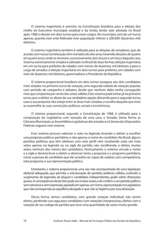 78 Instituto Alvaro Valle – Manual de Formação Política do Partido da República
O sistema majoritário é previsto na Constituição brasileira para a eleição dos
chefes do Executivo municipal, estadual e da União, tendo sido adotada no Brasil
após 1988 a eleição em dois turnos para esses cargos.No município,será de um turno
apenas, quando este ente federado tiver população inferior a 200.000 (duzentos mil)
eleitores.
O sistema majoritário também é utilizado para as eleições de senadores,que,de
acordo com nossa Constituição,têm mandato de oito anos,havendo eleições de quatro
em quatro anos,onde se renovam,sucessivamente,dois terços e um terço daquela casa.
Sistema extremamente simples é adotado no Brasil de duas formas:eleição majoritária
em um turno para prefeitos de cidades com menos de duzentos mil eleitores e para o
cargo de senador;e eleição majoritária em dois turnos para prefeitos,em cidades com
mais de duzentos mil eleitores,governadores e Presidente da República.
O sistema proporcional brasileiro em dois turnos assegura aos dois candidatos
mais votados no primeiro turno de votação,uma segunda rodada de votação popular,
com período de campanha e debates, desde que nenhum deles tenha conseguido
maisquecinqüentaporcentodosvotosválidos.Estesistemapodeevitar,jánoprimeiro
turno,que o eleitor se afaste de sua verdadeira opção,deixando para o segundo turno,
caso a sua proposta não esteja entre as duas mais votadas,a escolha daquela que mais
se assemelhe às suas convicções políticas,sociais e econômicas.
O sistema proporcional, segundo a Constituição de 1988, é utilizado para a
composição do Legislativo, com exceção de uma casa, o Senado. Desta forma as
CâmarasMunicipais,asAssembléiasLegislativasdosestadoseaCâmaradosDeputados
Federais seguem este sistema.
Esse sistema procura valorizar o voto na legenda, levando o eleitor a escolher
uma proposta político-partidária,e não apenas o nome do candidato.No Brasil,alguns
partidos políticos que têm eleitores com este perfil vêm recebendo cada vez mais
votos apenas na legenda ou na sigla do partido, não escolhendo, o eleitor, muitas
vezes, nenhum dos nomes dos candidatos. Teoricamente, o sistema vincula o nome
e a sigla e deveria levar o eleitor a observar tanto a proposta e o programa partidário,
como a pessoa do candidato que ele acredita ser capaz de realizar, com competência,
este programa e sua representação política.
Entretanto, o sistema proporcional, uma vez não acompanhado de uma legislação
eleitoral adequada, que permita a estruturação de partidos políticos sólidos, evitando o
surgimento de legendas de aluguel e candidatos independentes, pode sofrer distorções
graves.Aconseqüênciadestefatopodeser,muitasvezes,adeconferiraumpartidopolítico
semestruturaesemexpressão,apoiadoemapenasumnome,representaçãonoLegislativo
que não corresponda ao equilíbrio desejado e que não se legitima por essa distorção.
Dessa forma, vemos candidatos, com grande votação individual, não serem
eleitos,perdendo sua vaga para candidatos com votações inexpressivas,eleitos com a
votação de seu colega de partido que teve uma quantidade de votos muito grande.
 