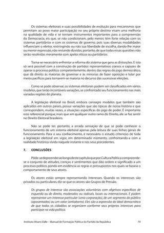 79Instituto Alvaro Valle – Manual de Formação Política do Partido da República
Os sistemas eleitorais e suas possibilidades de evolução para mecanismos que
permitam ao povo maior participação no seu próprio destino visam uma melhoria
na qualidade de vida e se tornam instrumentos importantes para a compreensão
da Democracia, eis que, se não condicionam, pelo menos têm forte relação com os
sistemas partidários e com os sistemas de governo, pois suas diversas modalidades
influenciam o eleitor, restringindo ou não sua liberdade de escolha, dando-lhe maior
ou menor expressão,não restando dúvidas,portanto,de que todas essas questões não
serão resolvidas meramente com apelos éticos ou partidários.
Torna-se necessário enfrentar a reforma do sistema que gera as distorções.E isto
só será possível com a construção de partidos representativos coesos e capazes de
operar o processo político competentemente,dentro das regras do jogo democrático,
que dá direito às maiorias de governar e às minorias de fazer oposição e lutar por
meios pacíficos para tornarem-se maioria no decurso das sucessivas eleições.
Como se pode observar,os sistemas eleitorais podem ser classificados em vários
modelos,que terão incontáveis variações,se confrontado seu funcionamento nas mais
variadas regiões do planeta.
A legislação eleitoral no Brasil, embora consagre modelos que também são
aplicados em outros países, possui variações que são típicas de nossa história e que
correspondem, muitas vezes, a situações específicas do jogo de poder. É importante
este referencial porque, mais que em qualquer outro ramo do Direito, ele se faz sentir
no Direito Eleitoral brasileiro.
Não se pode ter, portanto, a errada sensação de que se pode conhecer o
funcionamento de um sistema eleitoral apenas pela leitura de suas linhas gerais de
funcionamento. Para o seu conhecimento, é necessário o estudo criterioso de toda
a legislação eleitoral em vigor, em determinado momento, confrontando-a com a
realidade histórica vivida naquele instante e nos seus precedentes.
7.	 CONCLUSÕES
Pôde-sedepreenderaolongodestecapítuloqueporCulturaPolíticacompreende-
se o conjunto de atitudes, crenças e sentimentos que dão ordem e significado a um
processo político, pondo em evidência as regras e pressupostos nos quais se baseia o
comportamento de seus atores.
Os atores estão sempre representando interesses. Quando os interesses são
privados ou particulares,diz-se que os atores são Grupos de Pressão.
Os grupos de interesse são associações voluntárias com objetivos específicos de
esquerda ou de direita, moderados ou radicais, locais ou internacionais. E podem
representar um interesse particular (uma corporação), de um segmento do público
(aposentados) ou um valor (antiaborto). Eles são a expressão do ideal democrático
de que todos os cidadãos se organizem conforme seus próprios interesses para
participar na vida política.
 