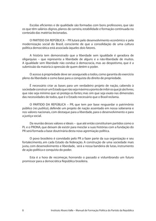 Instituto Alvaro Valle – Manual de Formação Política do Partido da República
Escolas eficientes e de qualidade são formadas com bons professores, que são
os que têm salários dignos,planos de carreira,estabilidade e formação continuada no
conteúdo das matérias lecionadas.
O PARTIDO DA REPÚBLICA – PR lutará pelo desenvolvimento econômico e pela
modernização social do Brasil, consciente de que a consolidação de uma cultura
política democrática está associada àqueles dois fatores.
A história tem demonstrado que a liberdade sem igualdade é geradora de
oligarquias – que representa a liberdade de alguns e a não-liberdade de muitos.
A igualdade sem liberdade não conduz à democracia, mas ao despotismo, que é a
submissão da maioria à opressão de quem detém o poder.
O acesso à propriedade deve ser assegurado a todos,como garantia do exercício
pleno da liberdade e como base para a conquista do direito de propriedade.
É necessário criar as bases para um verdadeiro projeto de nação, cabendo à
sociedadeconstruirumEstadoquenãosejamáximoapontodeinibirosquejásãolivres;
que não seja mínimo que só proteja os fortes; mas sim que seja exato nas dimensões
das necessidades de todos,que é o Estado necessário que o Brasil reclama.
O PARTIDO DA REPÚBLICA – PR, que tem por base resguardar o patrimônio
público (res publica), defende um projeto de nação assentado em nossa soberania e
nos valores nacionais, com destaque para a liberdade, para o desenvolvimento e para
a justiça social.
Da reunião desses valores e ideais – que até então constituíram partidos como o
PL e o PRONA, que deixam de existir para mesclar a suas histórias com a fundação do
PR será formada a base doutrinária desta nova agremiação política.
O povo brasileiro é convidado pelo PR a fazer parte da sua organização e seu
fortalecimento, em cada Estado da federação. A construção de uma sociedade mais
justa, com desenvolvimento e liberdade, será a nossa bandeira de lutas, instrumento
de ação política e conquista do poder.
Esta é a hora de recomeçar, honrando o passado e vislumbrando um futuro
promissor para a democrática República brasileira.
 