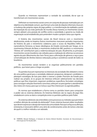 80 Instituto Alvaro Valle – Manual de Formação Política do Partido da República
Quando os interesses representam a vontade da sociedade, diz-se que se
transformam em movimentos sociais.
Definiram-se movimentossociais como um conjunto de pessoas motivadas por um
objetivoe/ouidentidadecomum, queformamumaredederelaçõesinformaisebuscam
a mudança das próprias regras do jogo político e a transformação da realidade a partir
da imposição da sua visão particular do mundo. Dessa maneira, os movimentos sociais
sempre adotam uma posição de conflito contra a autoridade, o governo ou modo de
organização social estabelecido,pois pretendem mudar o próprio status quo vigente.
A história dos movimentos sociais do Brasil inicia-se com o movimento
abolicionista, ainda no Império. Outros movimentos marcaram períodos importantes
da história do país: o tenentismo colaborou para o ocaso da República Velha. O
nacionalismo forneceu as bases ideológicas do Estado construído por Vargas. Já os
movimentos Eclesiais de Base, o movimento sindical do ABC paulista e o movimento
“Diretas Já!” contribuíram para a redemocratização do país. Atualmente, os principais
movimentos sociais brasileiros são voltados para a realização de reformas na estrutura
agrária do país (Movimento dos Sem-Terra),para a afirmação de gêneros e raça e para
universalização de direitos básicos (educação, justiça e assistência social) de todos os
brasileiros.
Os movimentos sociais tendem a se organizar politicamente em partidos
políticos, que lutam para a chegar ao poder.
Os partidos buscam representar os interesses da sociedade.Eles debatem o tema
de uma política geral para a sociedade, elaboram programas, designam candidatos e
planejam estratégias de luta para obter e exercer o poder. Precisam do Estado para
realizar seu projeto. Já os grupos de interesse enfocam seletivamente nas decisões
políticas que lhes importam, negociam problemas específicos, formulam estratégias
para conseguir soluções favoráveis concretas,esforçam-se para ganhar o atendimento
dos meios em massa,para que se inclua o que lhes interessam na agenda pública.
As normas que estabelecem a forma como os partidos lutam para conquistar
o poder são os sistemas eleitorais. Os Sistemas Eleitorais são ‘as regras do jogo’. Eles
estabelecem como se dará a competição entre os partidos políticos pelo Poder.
Ossistemaseleitoraissãoentendidoscomoprocessosoumétodosquepermitem
a melhor aferição da vontade do eleitorado66
.Esses sistemas buscam obter resultados
quedevemexpressarodesejodamaioriadacomunidade.Paraquesefaçaessaaferição,
entretanto,é necessário definir uma série de condicionantes antes de tomar a decisão
de qual é o melhor método a ser adotado.
66	 FERREIRA, Manoel Rodrigues. A Evolução do Sistema Eleitoral Brasileiro. Secretaria de Documentação e
Informação do TSE.Brasília 2001.
 