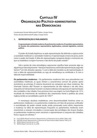 81Instituto Alvaro Valle – Manual de Formação Política do Partido da República
Capítulo IV
Organização Político-administrativa
nas Democracias
Coordenação:Ricardo Wahrendorff Caldas e Sergio Tamer
Textos:Ricardo Wahrendorff Caldas e Sergio Tamer
1.	 REPRESENTAÇÃO E PARLAMENTO
ArepresentaçãonoEstadomoderno.Osparlamentosmodernos.Omandatorepresentativo.
As funções dos parlamentos: representativa, legitimadora, controle legislativo, controle
político.
O poder do Estado legitimou-se pela representação.Ela delimita a ruptura entre
a sociedade medieval e a sociedade moderna.A representação emana do povo,assim
como o poder do Estado. A idéia de representação é proposta desde o momento em
que se estabelece a origem humana e não divina do poder estatal.67
Sob o ponto de vista etimológico, representar significa fazer presente algo ou
alguémquenãoestápresente–fatoqueimpulsionouateoriadarepresentação,segundo
Sartori,68
em três direções opostas:1) com a idéia de mandato ou de representação; 2)
com a idéia de representatividade, ou seja, de semelhança ou similitude; e 3) com a
idéia de responsabilidade.
Os parlamentos modernos – Os parlamentos modernos têm seus precedentes nas
assembléias medievais, as quais tinham a característica comum de prestar apoio
econômico ao príncipe. O sistema bicameral era composto por duas instâncias. Na
chamada “câmara alta” ficavam os representantes da alta nobreza e do alto clero,
enquantona“câmarabaixa”reuniam-seabaixanobrezaeaburguesia,emrepresentação
dos condados e das cidades. Esse processo teve sua origem na Carta Magna de 1215,
resultado do movimento de resistência dos estamentos frente à política da coroa
inglesa,tendo-se consolidado a partir de 1343.69
A monarquia absoluta estabeleceu uma descontinuidade histórica entre os
parlamentos medievais e os parlamentos modernos, em face do processo unificador
e centralizador do poder estatal, tendo, ainda, provocado outro efeito importante:
a mudança na idéia de representação. Enquanto os parlamentos medievais eram
estamentais e estavam vinculados à conservação dos privilégios dos braços feudais,
os parlamentos modernos eram nacionais e representavam o conjunto dos cidadãos
livres e iguais em direitos.70
67 	 Conf. BADIA,Miquel Caminal,La Representación y el Parlamento,Tecnos,Madri,2004,p.405
68 	 Sartori,Giovani,Representación,in Elementos deTeoria Política,Madri,Alianza,1999,p.257
69 BADIA,Miquel Caminal,ob.cit.,p.407
70 BADIA,Miquel Caminal,ob.cit.,p.408
 