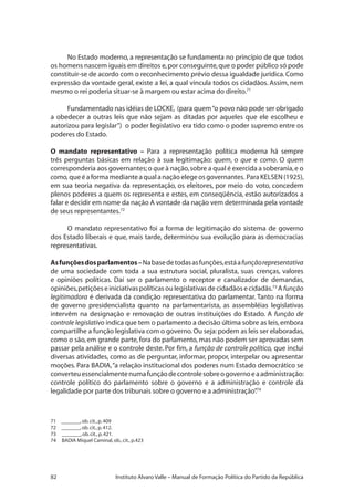 82 Instituto Alvaro Valle – Manual de Formação Política do Partido da República
No Estado moderno, a representação se fundamenta no princípio de que todos
os homens nascem iguais em direitos e,por conseguinte,que o poder público só pode
constituir-se de acordo com o reconhecimento prévio dessa igualdade jurídica.Como
expressão da vontade geral, existe a lei, a qual vincula todos os cidadãos. Assim, nem
mesmo o rei poderia situar-se à margem ou estar acima do direito.71
Fundamentado nas idéias de LOCKE, (para quem“o povo não pode ser obrigado
a obedecer a outras leis que não sejam as ditadas por aqueles que ele escolheu e
autorizou para legislar”) o poder legislativo era tido como o poder supremo entre os
poderes do Estado.
O mandato representativo – Para a representação política moderna há sempre
três perguntas básicas em relação à sua legitimação: quem, o que e como. O quem
corresponderia aos governantes;o que à nação,sobre a qual é exercida a soberania,e o
como,queéaformamedianteaqualanaçãoelegeosgovernantes. ParaKELSEN(1925),
em sua teoria negativa da representação, os eleitores, por meio do voto, concedem
plenos poderes a quem os representa e estes, em conseqüência, estão autorizados a
falar e decidir em nome da nação A vontade da nação vem determinada pela vontade
de seus representantes.72
O mandato representativo foi a forma de legitimação do sistema de governo
dos Estado liberais e que, mais tarde, determinou sua evolução para as democracias
representativas.
Asfunçõesdosparlamentos–Nabasedetodasasfunções,estáafunçãorepresentativa
de uma sociedade com toda a sua estrutura social, pluralista, suas crenças, valores
e opiniões políticas. Daí ser o parlamento o receptor e canalizador de demandas,
opiniões,petiçõeseiniciativaspolíticasoulegislativasdecidadãosecidadãs.73
A função
legitimadora é derivada da condição representativa do parlamentar. Tanto na forma
de governo presidencialista quanto na parlamentarista, as assembléias legislativas
intervêm na designação e renovação de outras instituições do Estado. A função de
controle legislativo indica que tem o parlamento a decisão última sobre as leis,embora
compartilhe a função legislativa com o governo.Ou seja:podem as leis ser elaboradas,
como o são,em grande parte,fora do parlamento,mas não podem ser aprovadas sem
passar pela análise e o controle deste. Por fim, a função de controle político, que inclui
diversas atividades, como as de perguntar, informar, propor, interpelar ou apresentar
moções. Para BADIA,“a relação institucional dos poderes num Estado democrático se
converteuessencialmentenumafunçãodecontrolesobreogovernoeaadministração:
controle político do parlamento sobre o governo e a administração e controle da
legalidade por parte dos tribunais sobre o governo e a administração”.74
71 	 _______,ob.cit.,p.409
72 	 _______,ob.cit.,p.412.
73 _______,ob.cit.,p.421.
74 BADIA Miquel Caminal,ob.,cit.,p.423
 