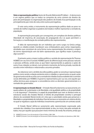 83Instituto Alvaro Valle – Manual de Formação Política do Partido da República
Voto e representação política (texto de Ricardo Wahrendorff Caldas) – A democracia
é um regime político que se traduz na conquista de certo número de direitos do
povo de participação na organização dos poderes do Estado. Essa participação se dá,
principalmente,por meio do voto,entre outras prerrogativas.
O voto seria, então, o instrumento de representação política dado ao povo no
sentido de melhor organizar os poderes do Estado e melhor representar a vontade da,
população.
A representação pressupõe, por conseguinte, um complexo de direitos políticos
(liberdade de imprensa, de associação, de propaganda etc.) os quais permitem a
formação e a manifestação da vontade política dos representantes.
A idéia de representação de um indivíduo por outro surgiu na Grécia antiga,
quando as cidades-estado mandavam seus embaixadores para certas negociações,
atividades que consistiam de certa forma numa representação. No entanto, a origem
do termo representação vem do latim repraesentare, que significa trazer à presença
algo ausente75
.
O primeiro autor a trazer à esfera política o sentido de representação foi Thomas
HOBBES em seu livro O Leviatã.HOBBES parte da diferenciação entre pessoas naturais
e pessoas artificiais, sendo estas as que falam representando as palavras e ações de
outro. Essas relações se deram, num primeiro momento, de forma privada, nascida de
acordos entre indivíduos e relacionada a assuntos privados.
Ao relacionar com o âmbito da esfera pública,pode-se conceituar representação
política como sendo a relação existente entre o cidadão e o governante,na qual a ação
dogovernanteestádeacordocomavontadedocidadão.Estavaestabelecidoocontrato
social, defendido por HOBBES. O governo representativo, por sua vez, será aquele que
utiliza técnicas para assegurar a concordância entre as decisões governamentais e a
vontade dos governados.
A representação no Estado liberal – O Estado liberal fundamenta-se,basicamente,em
quatro pilares de sustentação: o da liberdade,o da igualdade política,o da propriedade
e o da segurança76
. Entretanto, é o papel da propriedade que mais se destaca entre as
estruturas sociais dos Estados liberais. O direito de propriedade constitui o principal
alicerce da sociedade liberal, tendo em vista que a autoridade existia para preservar a
liberdade e a propriedade do indivíduo.Para tal,tornava-se necessário um sistema de leis
no qual se regulasse a ação do indivíduo (novamente a premissa de um contrato social).
O Estado liberal define-se justamente pela representação expressada pela
vontade dos cidadãos. Essa representatividade se deu, no início, não pela vontade de
todos,mas por aqueles que possuíam níveis mínimos de renda.No entanto,ainda que
75	 BARRETO,Vicente.Curso de Introdução à Ciência Política.UNB.1984
76	 BARRETO,Vicente.Curso de Introdução ao Pensamento Político Brasileiro.Primórdios do Liberalismo.UNB.1982
 