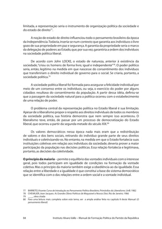 84 Instituto Alvaro Valle – Manual de Formação Política do Partido da República
limitada, a representação seria o instrumento de organização política da sociedade e
do estado de direito77
.
A noção de estado de direito influenciou todo o pensamento brasileiro da época
da Independência.Todavia,inseria-se num contexto que garantia aos indivíduos o livre
gozo de sua propriedade em paz e segurança.A garantia da propriedade seria o marco
da delegação de poderes ao Estado,que,por sua vez,garantiria a ordem dos indivíduos
na sociedade política liberal.
De acordo com John LOCKE, o estado de natureza, anterior à existência da
sociedade,“criou os homens de forma livre, igual e independente”78
. O poder político
seria, então, legítimo na medida em que nascesse do consentimento dos indivíduos
que transfeririam o direito individual de governo para o social. Se criaria, portanto, a
sociedade política.79
A sociedade política liberal foi formada para assegurar a felicidade individual por
meio de um consenso entre os indivíduos, ou seja, o exercício do poder por alguns
cidadãos resultava do consentimento da população. A partir dessa idéia, definiu-se
que a passagem da sociedade natural para a política ocorreu com o estabelecimento
de uma relação de poder.
O problema central da representação política no Estado liberal é sua limitação.
Apesar de o liberalismo propor o respeito aos direitos individuais de todos os membros
da sociedade política, sua história demonstra que nem sempre isso aconteceu. O
liberalismo teve, então, de passar por um processo de democratização do Estado
liberal,que ocorreu a partir da segunda metade do século XIX.80
Os valores democráticos nessa época nada mais eram que a redistribuição
de valores e dos bens sociais, retirando do indivíduo grande parte de seus direitos
individuais e coletivizando-os.No entanto,na medida em que o Estado fortalecia suas
instituições coletivas em relação aos indivíduos da sociedade, deveria prover a maior
participação da população nas decisões políticas. Essa relação fortalecia e legitimava,
portanto,as decisões da coletividade.
Oprincípiodamaioria–permiteoequilíbriodasvontadesindividuaiscomointeresse
geral, pois todos participam em igualdade de condições na formação da vontade
coletiva.Mas o princípio da maioria também exige a obediência ao da igualdade.Essa
relação entre a liberdade e a igualdade é que constitui a base do sistema democrático
que se identifica com o das relações entre a ordem social e a vontade individual.
77	 BARRETO,Vicente Curso de Introdução ao Pensamento Político Brasileiro.Primórdios do Liberalismo.UnB.1982
78	 CHEVALIER,Jean-Jacques. As Grandes Obras Políticas de Maquiavel a Nossos Dias.Rio de Janeiro.1966
79	 ____,obra citada
80	 Para uma leitura mais completa sobre este tema, ver a ampla análise feita no capítulo II deste Manual (O
pensamento liberal)
 