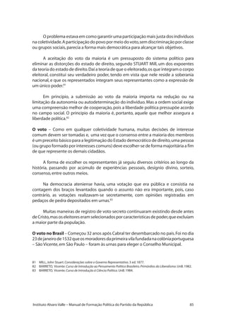 85Instituto Alvaro Valle – Manual de Formação Política do Partido da República
O problema estava em como garantir uma participação mais justa dos indivíduos
na coletividade.A participação do povo por meio do voto,sem discriminação por classe
ou grupos sociais,parecia a forma mais democrática para alcançar tais objetivos.
A aceitação do voto da maioria é um pressuposto do sistema político para
eliminar as distorções do estado de direito, segundo STUART Mill, um dos expoentes
da teoria do estado de direito.Daí a teoria de que o eleitorado,os que integram o corpo
eleitoral, constitui seu verdadeiro poder, tendo em vista que nele reside a soberania
nacional, e que os representados integram seus representantes como a expressão de
um único poder.81
Em princípio, a submissão ao voto da maioria importa na redução ou na
limitação da autonomia ou autodeterminação do indivíduo.Mas a ordem social exige
uma compreensão melhor de cooperação, pois a liberdade política pressupõe acordo
no campo social. O princípio da maioria é, portanto, aquele que melhor assegura a
liberdade política.82
O voto – Como em qualquer coletividade humana, muitas decisões de interesse
comum devem ser tomadas e, uma vez que o consenso entre a maioria dos membros
é um preceito básico para a legitimação do Estado democrático de direito,uma pessoa
(ou grupo formado por interesses comuns) deve escolher-se de forma majoritária a fim
de que represente os demais cidadãos.
A forma de escolher os representantes já seguiu diversos critérios ao longo da
história, passando por acúmulo de experiências pessoais, desígnio divino, sorteio,
consenso,entre outros meios.
Na democracia ateniense havia, uma votação que era pública e consistia na
contagem dos braços levantados quando o assunto não era importante, pois, caso
contrário, as votações realizavam-se secretamente, com opiniões registradas em
pedaços de pedra depositados em urnas.83
Muitas maneiras de registro de voto secreto continuaram existindo desde antes
deCristo,masoseleitoreseramselecionadosporcaracterísticasdepoder,queexcluíam
a maior parte da população.
O voto no Brasil – Começou 32 anos após Cabral ter desembarcado no país.Foi no dia
23dejaneirode1532queosmoradoresdaprimeiravilafundadanacolôniaportuguesa
– São Vicente,em São Paulo – foram às urnas para eleger o Conselho Municipal.
81	 MILL,John Stuart.Considerações sobre o Governo Representativo.3 ed.1877.
82	 BARRETO, Vicente.Curso de Introdução ao Pensamento Político Brasileiro.Primórdios do Liberalismo.UnB.1982.
83	 BARRETO, Vicente.Curso de Introdução à Ciência Política.UnB.1984.
 