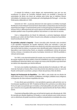 86 Instituto Alvaro Valle – Manual de Formação Política do Partido da República
A votação foi indireta: o povo elegeu seis representantes, que, por sua vez,
escolheram os oficiais do Conselho. Naquela época, era proibida a presença de
autoridades do Reino nos locais de votação, para evitar que os eleitores fossem
intimidados.As eleições eram orientadas por uma legislação de Portugal – o Livro das
Ordenações,elaborado em 1603.
Somente em 1821, as pessoas deixaram de votar apenas no âmbito municipal.
Na falta de uma lei eleitoral nacional,foram observados os dispositivos da Constituição
espanholaparaeleger72representantesjuntoàcorteportuguesa.Oseleitoreseramos
homens livres e, diferentemente de outras épocas da história do Brasil, os analfabetos
também podiam votar.Os partidos políticos não existiam e o voto não era secreto.
Com a independência do Brasil, foi elaborada a primeira legislação eleitoral
brasileira,por ordem de Dom Pedro I.Essa lei seria utilizada na eleição da Assembléia-
Geral Constituinte de 1824.
Os períodos colonial e imperial – Foram marcados pelo chamado voto censitário
e por episódios freqüentes de fraudes eleitorais. Havia, por exemplo, o voto por
procuração,no qual o eleitor transferia seu direito de voto para outra pessoa.Também
não existia título de eleitor e as pessoas eram identificadas pelos integrantes da Mesa
Apuradora e por testemunhas. Assim, as votações contabilizavam nomes de pessoas
mortas, crianças e moradores de outros municípios. Somente em 1842 foi proibido o
voto por procuração.
Em 1855,o voto distrital também foi vetado,mas essa lei acabou revogada diante
da reação negativa da classe política. Outra lei estabeleceu que as autoridades que se
candidatassem deveriam deixar seus cargos seis meses antes do pleito e que deveriam
ser eleitos três deputados por distrito eleitoral.
Em mais uma medida moralizadora,o título de eleitor foi instituído em 1881,por
meio da chamada Lei Saraiva.Mas o novo documento não adiantou muito:os casos de
fraude continuaram a acontecer, porque o título não portava a foto do eleitor.
Depois da Proclamação da República – Em 1889, o voto ainda não era direito de
todos.Menores de 21 anos,mulheres,analfabetos,mendigos,soldados rasos,indígenas
e integrantes do clero estavam impedidos de votar.
O voto direto para presidente e vice-presidente apareceu pela primeira vez na
Constituição republicana de 1891.Prudente de Morais foi o primeiro a ser eleito dessa
forma.Foi após esse período que se instalou a chamada política do café-com-leite,em
que o Governo era ocupado alternadamente por representantes de São Paulo e Minas
Gerais.
O período da RepúblicaVelha,que vai do final do Império até a Revolução de 1930,
foi marcado por eleições ilegítimas.As fraudes e o voto de cabresto eram muito comuns,
com os detentores do poder econômico e político manipulando os resultados das urnas.
 