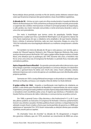87Instituto Alvaro Valle – Manual de Formação Política do Partido da República
Numa eleição desse período, ocorrida no Rio de Janeiro, tantos eleitores votaram duas
vezes que foi preciso empossar dois governadores e duas Assembléias Legislativas.
A década de 30 – Iniciou-se com o país em clima revolucionário.A queda da Bolsa de
ValoresdeNovaIorque,em1929,contaminouasfinançasdetodoomundo,provocando
a suspensão dos créditos internacionais no Brasil. O principal produto de exportação,
o café, perdeu seu maior mercado consumidor, o norte-americano, levando o setor a
uma crise sem precedentes.
Em meio à insatisfação que tomou conta da população, Getúlio Vargas
protagonizou o golpe que tirou o presidente Washington Luís do governo. Apesar da
crise, havia esperanças de que a cidadania seria ampliada e de que haveria eleições
livres e diretas. A presença feminina, cada vez mais marcante, chegou às urnas. Em
1932,foi instituída uma nova legislação eleitoral e as mulheres conquistaram o direito
ao voto.
Foi também no início da década de 30 que o voto passou a ser secreto, após a
criação do Tribunal Superior Eleitoral e dos Tribunais Regionais Eleitorais. Mas esses
avanços duraram pouco.No final de 1937,após o golpe militar,Vargas instituiu o Estado
Novo, uma ditadura que se prolongou até 1945. Durante oito anos, o brasileiro não
foi às urnas uma única vez. O Congresso foi fechado e o período ficou marcado pelo
centralismo político.
ApósaSegundaGuerraMundial–Eragrandeapressãopelavoltaàdemocracia,oque
levou Vargas a permitir a reorganização partidária e a convocar eleições.Em dezembro
de 1945, o general Dutra foi eleito com 54,2% dos votos. Foram utilizadas cédulas
eleitorais impressas com o nome de apenas um candidato,que eram distribuídas pelos
próprios partidos.
Somente em 1955 a Justiça Eleitoral encarregou-se de produzir as cédulas.E para
diminuir as fraudes,começou a ser exigida a foto do eleitor no título eleitoral.
O golpe militar de 1964 – Impediu a manifestação mais legítima de cidadania, ao
proibir o voto direto para Presidente da República e representantes de outros cargos
majoritários,comogovernador,prefeitoesenador.Apenasdeputadosfederais,estaduais
e vereadores eram escolhidos pelas urnas. O regime que destituiu o Presidente João
Goulart fechou emissoras de rádio e televisão,e a censura tornou-se prática comum.
Em 1968, o general Costa e Silva decretou o Ato Institucional nº 5, o AI- 5, que
deu plenos poderes ao Executivo. O Congresso foi fechado e diversos parlamentares
tiveram seus direitos cassados.Partidos políticos foram extintos e o bipartidarismo foi
adotado no país:foram criados a Arena,que reunia partidos do governo,e o MDB,que
aglutinava as“oposições”. Em 1972, foram restauradas as eleições diretas para senador
e prefeito,exceto para as capitais.
Os chamados “anos de chumbo” na década de 70, desgastaram a imagem
dos governos militares, que, em 1974, assistiram ao crescimento do MDB nas urnas.
 