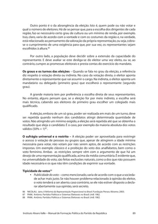 89Instituto Alvaro Valle – Manual de Formação Política do Partido da República
Outro ponto é o da abrangência da eleição. Isto é, quem pode ou não votar e
qual o número de eleitores.Há de se pensar que,para a escolha dos dirigentes de cada
região, faz-se necessário certo grau de cultura ou um mínimo de renda, por exemplo.
Isso, claro, varia de acordo com a vontade e com os costumes da região e, na verdade,
está relacionado ao pensamento da valoração da própria representação,ou seja,cobra-
se o cumprimento de uma exigência para que, por sua vez, os representantes sejam
escolhidos à altura.86
Por outro lado, a população deve decidir sobre a extensão da capacidade do
representante. E deve avaliar se este desliga-se do eleitor uma vez eleito, ou se, ao
contrário,cumpre as promessas eleitorais e presta contas do exercício do mandato.
Os graus e os turnos das eleições – Quando se fala no grau da eleição, a referência
diz respeito à votação direta ou indireta. No caso da votação direta, o eleitor aponta
diretamente o representante que vai assumir o cargo.Na indireta,o eleitor aponta um
mandatário ou delegado (primeiro grau) que escolherá o representante (segundo
grau).
A grande maioria tem por preferência a escolha direta de seus representantes.
No entanto, alguns pensam que, se a eleição for por meio indireto, a escolha será
mais técnica, cabendo aos eleitores de primeiro grau escolher um colegiado mais
qualificado.
A eleição,embora de um só grau,poder ser realizada em mais de um turno,deve
ser repetida quando nenhum dos candidatos atingir determinada quantidade de
votos.Não atingindo um mínimo exigido,a eleição será repetida até que se obtenha o
resultado que eleja o candidato. É o caso, por exemplo da maioria absoluta dos votos
válidos (50% + 1)87
.
O sufrágio universal e o restrito – A eleição poder ser aproveitada para restringir
o acesso à votação de pessoas ou grupos que, apesar de atingirem a idade mínima
necessária para votar, não votam por não serem aptos, de acordo com as restrições
impostas. Um exemplo clássico é a proibição do voto dos analfabetos, bem como o
voto feminino. Ambas as restrições sempre vêm com o argumento de que há um
desejo de uma representação qualificada,acima da média comunitária.É evidente que,
na universalidade do voto,são feitas exclusões naturais,como a dos que não possuem
idade necessária e os que não têm condições de exprimir sua vontade.
Tipicidade de votos88
•	 Publicidadedovoto – como mencionado,varia de acordo com o que a socieda-
de achar mais justo.Se não houver problema relacionado à opinião do eleitor,
o voto tenderá a ser aberto;caso contrário,se ele não estiver disposto a decla-
rar abertamente sua opinião,será secreto.
86	 NICOLAU, Jairo.A Reforma da Representação Proporcional no Brasil.Fundação Perseu Abramo.2003.
87	 PAIM, Antônio. Partidos Políticos e Sistemas Eleitorais no Brasil.UnB.1982.
88	 PAIM, Antônio. Partidos Políticos e Sistemas Eleitorais no Brasil.UnB.1982.
 