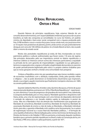 Instituto Alvaro Valle – Manual de Formação Política do Partido da República
O Ideal Republicano,
Ontem e Hoje
SERGIO TAMER
Quando falamos de princípios republicanos, hoje, estamos falando de um
conceito desenvolvimentista,com responsabilidade ambiental,que possa dar ao povo
brasileiro, ao lado das conquistas já consolidadas no curso da história, um padrão
mínimo de dignidade e bem-estar social, compatível com a riqueza produzida pelo
País.O PIB brasileiro cresce e mostra força para crescer ainda mais,nos posiciona entre
as 10 nações mais produtivas do planeta,porém,ainda somos um país profundamente
desigual,com cerca de 100 milhões de pobres.Se o Estado liberal vai bem,não se pode
dizer o mesmo do estado social.
Muitos dos postulados republicanos já estão, de fato, incorporados ao nosso
patrimônio político e cultural, sedimentados que foram nestes 118 anos de regime.
São princípios destacados pela sua importância central no ideário republicano: o
interesse coletivo (o interesse comum acima dos interesses particulares); a equidade
(o primado da lei, com garantia de imparcialidade e igualdade na sua aplicação); o
laicismo (a separação entre a igreja e o Estado);a legitimidade democrática (o exercício
do poder periodicamente legitimado pelo voto); e o projeto coletivo (trabalhar para
que as novas gerações venham a herdar uma comunidade mais próspera)
Embora a República,entre nós,por paradoxal que seja,tivesse recebido o apoio
de escravistas insatisfeitos com a abolição, coadjuvados, ainda, pela questão militar
e religiosa –, não se pode desmerecer os fundamentos doutrinários que inspiraram,
desde a sua origem,aquele movimento que finalmente irromperia vitorioso,em 1889,
no cenário político brasileiro.
Quando Saldanha Marinho,Aristides Lobo,Quintino Bocayuva,à frente de quase
meiacentenadeidealistas,assinaram,em1870,o“ManifestoRepublicano”–reportaram-
se,com ufanismo,à“causa do progresso e da grandeza de nossa pátria”mas,sobretudo,
à conquista da liberdade,pois se vivia,à época,“liberdade aparente e despotismo real”.
Havia, ainda, uma crise de representação com uma Câmara de deputados demissível
à vontade do soberano e um Senado vitalício sujeito às indicações in pectori da
coroa. Mas era a liberdade o foco da atenção dos manifestantes que pugnavam por
liberdade de consciência, liberdade econômica, liberdade de imprensa, liberdade de
associação, liberdade de ensino e, mãe de todas as liberdades, a liberdade individual.
Assim, para eles, a garantia à liberdade civil e política seria, forçosamente,“ou a autora
da regeneração nacional ou o ocaso fatal das liberdades públicas...”. A formação de
uma república federativa e liberal,bafejada pelos ventos iluministas da Declaração dos
Direitos do Homem e do Cidadão (1789) era,portanto,a motivação daquele manifesto,
bandeira que o primeiro partido republicano no Brasil,criado na Convenção de Itu,em
São Paulo,o PRP,viria a adotar e pela qual lutaria,a partir de 1871.
 