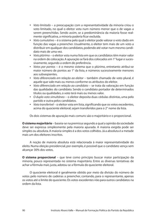 90 Instituto Alvaro Valle – Manual de Formação Política do Partido da República
•	 Voto limitado – a preocupação com a representatividade da minoria criou o
voto limitado, no qual o eleitor vota num número menor que o de vagas a
serem preenchidas. Sendo assim, se a predominância da maioria fosse real-
mente significativa,a minoria poderia ficar excluída.
•	 Voto cumulativo – é o sistema pelo qual o eleitor pode valorar o voto dado em
função das vagas a preencher. Usualmente, o eleitor tem mais de um voto a
distribuir em qualquer dos candidatos,podendo até votar num mesmo candi-
dato mais de uma vez.
•	 Voto plúrimo – o eleitor vota numa lista em que os candidatos têm maior valor
na ordem de colocação.A apuração se fará dos colocados em 1° lugar e suces-
sivamente,segundo a ordem de preferência.
•	 Votos por pontos – é o mesmo sistema que o plúrimo, entretanto atribui-se
maior número de pontos ao 1° da lista, e números sucessivamente menores
aos subseqüentes.
•	 Voto diferenciado em relação ao eleitor – também chamado de voto plural, é
aquele que vale mais ou menos conforme os atributos do eleitor.
•	 Voto diferenciado em relação ao candidato – se trata da valoração em função
das qualidades do candidato. Sendo o candidato portador de determinados
títulos ou qualidades,o voto terá mais ou menos valor.
•	 O duplo voto simultâneo – o eleitor deposita duas cédulas distintas, uma pelo
partido e outra pelos candidatos.
•	 Vototransferível – o eleitor vota em lista,significando que os votos excedentes,
acima do quociente eleitoral,sejam transferidos para o 2° nome da lista.
Os dois sistemas de apuração mais comuns são o majoritário e o proporcional.
O sistema majoritário – baseia-se na premissa segundo a qual a opinião da sociedade
deve ser expressa simplesmente pela maioria apurada. A maioria exigida pode ser
simples ou absoluta.A maioria simples é a dos votos colhidos.Já a absoluta é a metade
mais um dos eleitores inscritos.
A noção de maioria absoluta está relacionada à maior representatividade do
eleito. Numa eleição presidencial, por exemplo, é possível que o candidato vença sem
alcançar 30% dos votos.
O sistema proporcional – que teve como princípio buscar maior participação da
minoria, pouco representada no sistema majoritário. Entre as diversas tentativas de
achar a fórmula mais justa,adotou-se a fórmula do quociente eleitoral.
O quociente eleitoral é geralmente obtido por meio da divisão do número de
votos pelo número de cadeiras a preencher, contando, para o representante, apenas
os votos até o limite do quociente.Os votos excedentes irão para outros candidatos na
ordem da lista.
 