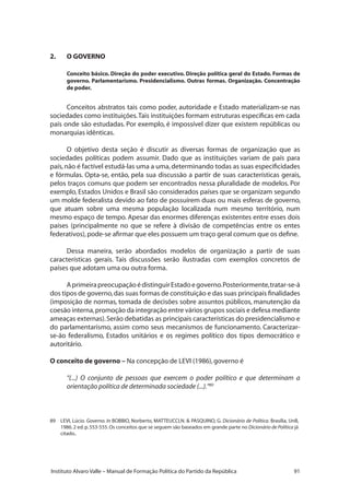 91Instituto Alvaro Valle – Manual de Formação Política do Partido da República
2.	 O GOVERNO
Conceito básico. Direção do poder executivo. Direção política geral do Estado. Formas de
governo. Parlamentarismo. Presidencialismo. Outras formas. Organização. Concentração
de poder.
Conceitos abstratos tais como poder, autoridade e Estado materializam-se nas
sociedades como instituições.Tais instituições formam estruturas específicas em cada
país onde são estudadas. Por exemplo, é impossível dizer que existem repúblicas ou
monarquias idênticas.
O objetivo desta seção é discutir as diversas formas de organização que as
sociedades políticas podem assumir. Dado que as instituições variam de país para
país,não é factível estudá-las uma a uma,determinando todas as suas especificidades
e fórmulas. Opta-se, então, pela sua discussão a partir de suas características gerais,
pelos traços comuns que podem ser encontrados nessa pluralidade de modelos. Por
exemplo, Estados Unidos e Brasil são considerados países que se organizam segundo
um molde federalista devido ao fato de possuírem duas ou mais esferas de governo,
que atuam sobre uma mesma população localizada num mesmo território, num
mesmo espaço de tempo. Apesar das enormes diferenças existentes entre esses dois
países (principalmente no que se refere à divisão de competências entre os entes
federativos),pode-se afirmar que eles possuem um traço geral comum que os define.
Dessa maneira, serão abordados modelos de organização a partir de suas
características gerais. Tais discussões serão ilustradas com exemplos concretos de
países que adotam uma ou outra forma.
AprimeirapreocupaçãoédistinguirEstadoegoverno.Posteriormente,tratar-se-á
dos tipos de governo,das suas formas de constituição e das suas principais finalidades
(imposição de normas, tomada de decisões sobre assuntos públicos, manutenção da
coesão interna,promoção da integração entre vários grupos sociais e defesa mediante
ameaças externas).Serão debatidas as principais características do presidencialismo e
do parlamentarismo, assim como seus mecanismos de funcionamento. Caracterizar-
se-ão federalismo, Estados unitários e os regimes político dos tipos democrático e
autoritário.
O conceito de governo – Na concepção de LEVI (1986),governo é
“(...) O conjunto de pessoas que exercem o poder político e que determinam a
orientação política de determinada sociedade (...).”89
89	 LEVI, Lúcio. Governo. In BOBBIO, Norberto, MATTEUCCI,N.  PASQUINO, G. Dicionário de Política. Brasília, UnB,
1986.2 ed.p.553-555.Os conceitos que se seguem são baseados em grande parte no Dicionário de Política já
citado..
 