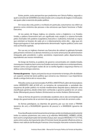 92 Instituto Alvaro Valle – Manual de Formação Política do Partido da República
Existe, porém, outra perspectiva que predomina em Ciência Política, segundo a
qual o conceito de GOVERNO está relacionado com o conjunto de órgãos e instituições
aos quais cabe o exercício do poder político.
Em nosso dia-a-dia, porém, e no Brasil, em particular, costumamos nos referir ao
governo como sinônimo das pessoas e das estruturas que fazem funcionar o Poder
Executivo.
Já nos países de língua inglesa, no entanto, como a Inglaterra e os Estados
Unidos, a palavra Government tem um significado mais amplo: é o sistema formado
pelos chamados três poderes (Legislativo, Executivo e Judiciário), incluindo as regras
que orientam as funções de cada um e o relacionamento entre eles – algo que em
língua portuguesa é mais apropriadamente denominado“regime político”, como será
visto ao final do capítulo.
Por sua vez, os ingleses chamam seu Executivo de cabinet (o gabinete formado
pelo primeiro-ministro e os demais ministros),e os norte-americanos de administration
(integrada pelo presidente e pelos secretários responsáveis pelos departamentos,
equivalentes aos nossos ministérios).
Ao longo da história, os poderes de governo concentrados em cidades-Estado,
monarquiaseimpérios,bemcomonosEstadosnacionaismodernosecontemporâneos,
tiveram como suas principais razões de ser as tarefas ligadas à segurança interna e à
defesa contra inimigos externos.
Formasdegoverno–Agora,seráprecisorecuarnovamentenotempo,afimdedebater
um aspecto central da teoria política que conserva seu interesse e sua importância
desde a antiga Grécia até os nossos dias.
Filósofos como os já mencionados PLATÃO e ARISTÓTELES,além de historiadores
como HERÓDOTO (484 aC/420 aC), na tentativa de compreender a variedade dos
esquemas de poder político no mundo mediterrâneo daquela época, elaboram uma
classificação genérica, desde então bem conhecida: o governo poderia ter um único
titular (Monarquia),poucos titulares (Aristocracia) ou muitos titulares (Democracia).
Estas as formas de governo consideradas saudáveis,isto é,não corrompidas pelo
desejo dos governantes de se servirem dos governados,ao invés de servirem a eles.
As formas patológicas, ou doentias de governo, por sua vez eram: a TIRANIA
(governo de um), a OLIGARQUIA (governo de poucos) e a ANARQUIA (governo de
muitos).
Essaclassificaçãoresistebravamenteaotempo,sendorevisitadaporpraticamente
todos os autores posteriores, tais como os já referidos MAQUIAVEL, HOBBES, LOCKE,
bemassimooriginalpensadordeGenebra(Suíça),Jean-JacquesROSSEAU(1712/1778),
autor,entre outras,da importante obra O Contrato Social,de grande influência entre os
líderes mais radicais da Revolução Francesa.Uma inovação marcante na teoria clássica
 
