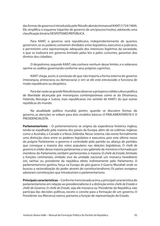 93Instituto Alvaro Valle – Manual de Formação Política do Partido da República
dasformasdegovernoéintroduzidapelofilósofoalemãoImmanuelKANT(1724/1804).
Ele simplifica o esquema tripartite de governo de um/poucos/muitos, adotando uma
classificação binária DESPOTISMO/REPÚBLICA.
Para KANT, o governo será republicano, independentemente de quantos
governem,se os poderes estiverem divididos entre legislativo,executivo e judiciário,
e permitirem uma representação adequada dos interesses legítimos da sociedade,
o que se traduzirá em governo limitado pelas leis e pelos costumes, garantias dos
direitos dos cidadãos.
O despotismo,segundo KANT,não conhece nenhum desse limites,e o soberano
oprime os súditos governando conforme seus próprios caprichos.
KANT chega,assim,à conclusão de que não importa a forma externa do governo
(monarquia, aristocracia ou democracia) e sim se ele está estruturado e funciona de
modo republicano ou despótico.
Paradarrazãoaograndefilósofobastaobservaraprósperaesólidaculturapolítica
de liberdade alcançada por monarquias contemporâneas como as da Dinamarca,
Holanda, Noruega e Suécia, mais republicanas (no sentido de KANT) do que outras
repúblicas do mundo.
Na atualidade política mundial, porém, quando se discutem formas de
governo, as atenções se voltam para dois modelos básicos: O PARLAMENTARISTA E O
PRESIDENCIALISTA.
Parlamentarismo – O parlamentarismo se origina da experiência histórica inglesa,
tendo-se espalhado pela maioria dos países da Europa, além de ex-colônias inglesas
como a Austrália, o Canadá e a Nova Zelândia. Nesse sistema, não existe formalmente
uma distinção clara entre os poderes legislativo e executivo, pois este último nasce
do próprio Parlamento: o governo é controlado pelo partido ou aliança de partidos
que consegue a maioria dos votos populares nas eleições legislativas. O chefe de
governo é o líder dessa maioria parlamentar,e seu gabinete de ministros é formado por
membros do Parlamento, também pertencentes à maioria. O chefe de Estado, limitado
a funções cerimoniais, símbolo vivo da unidade nacional: um monarca hereditário
(rei, rainha) ou presidente da república eleito indiretamente pelo Parlamento. O
parlamentarismo ganhou força na Europa do pós-guerra (I Guerra Mundial) onde se
buscou a racionalização do poder através do constitucionalismo. Os países europeus
adotaram constituições que introduziram o parlamentarismo.
Principaiscaracterísticas – Conforme mencionado acima,a principal característica do
parlamentarismo em relação ao presidencialismo é a distinção entre chefe de Estado e
chefe de Governo. O chefe de Estado, seja ele monarca ou Presidente da República, não
participa das decisões políticas, exceto o convite para a formação de um governo. O
Presidente (ou Monarca) exerce,portanto,a função de representação do Estado.
 